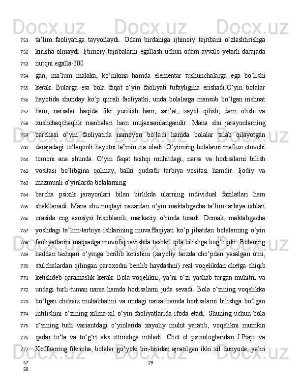 ta’lim   faoliyatiga   tayyorlaydi.   Odam   birdaniga   ijtimoiy   tajribani   o‘zlashtirishga
kirisha olmaydi. Ijtimoiy tajribalarni egallash uchun odam avvalo yetarli darajada
nutqni egalla-300
gan,   ma’lum   malaka,   ko‘nikma   hamda   elementar   tushunchalarga   ega   bo‘lishi
kerak.   Bularga   esa   bola   faqat   o‘yin   faoliyati   tufayligina   erishadi.O‘yin   bolalar
hayotida   shunday   ko‘p   qirrali   faoliyatki,   unda   bolalarga   mansub   bo‘lgan   mehnat
ham,   narsalar   haqida   fikr   yuritish   ham,   san’at,   xayol   qilish,   dam   olish   va
xushchaqchaqlik   manbalari   ham   mujassamlangandir.   Mana   shu   jarayonlarning
barchasi   o‘yin   faoliyatida   namoyon   bo‘ladi   hamda   bolalar   talab   qilayotgan
darajadagi to‘laqonli hayotni ta’min eta oladi. O‘yinning bolalarni maftun etuvchi
tomoni   ana   shunda.   O‘yin   faqat   tashqi   muhitdagi,   narsa   va   hodisalarni   bilish
vositasi   bo‘libgina   qolmay,   balki   qudratli   tarbiya   vositasi   hamdir.   Ijodiy   va
mazmunli o‘yinlarda bolalarning
barcha   psixik   jarayonlari   bilan   birlikda   ularning   individual   fazilatlari   ham
shakllanadi.   Mana   shu   nuqtayi   nazardan   o‘yin   maktabgacha   ta’lim-tarbiya   ishlari
orasida   eng   asosiysi   hisoblanib,   markaziy   o‘rinda   turadi.   Demak,   maktabgacha
yoshdagi   ta’lim-tarbiya   ishlarining   muvaffaqiyati   ko‘p   jihatdan   bolalarning   o‘yin
faoliyatlarini maqsadga muvofiq ravishda tashkil qila bilishga bog‘liqdir. Bolaning
haddan   tashqari   o‘yinga   berilib   ketishini   (xayoliy   tarzda   cho‘pdan   yasalgan   otni,
stulchalardan qilingan paroxodni berilib haydashni)  real voqelikdan chetga chiqib
ketishdeb   qaramaslik   kerak.   Bola   voqelikni,   ya’ni   o‘zi   yashab   turgan   muhitni   va
undagi   turli-tuman   narsa   hamda   hodisalarni   juda   sevadi.   Bola   o‘zining   voqelikka
bo‘lgan   cheksiz   muhabbatini   va   undagi   narsa   hamda   hodisalarni   bilishga   bo‘lgan
intilishini   o‘zining   xilma-xil   o‘yin   faoliyatlarida   ifoda   etadi.   Shuning   uchun   bola
o‘zining   turli   variantdagi   o‘yinlarida   xayoliy   muhit   yaratib,   voqelikni   mumkin
qadar   to‘la   va   to‘g‘ri   aks   ettirishga   intiladi.   Chet   el   psixologlaridan   J.Piaje   va
Koffkaning fikricha, bolalar  go‘yoki  bir-biridan ajratilgan ikki  xil  dunyoda, ya’ni
29751
752
753
754
755
756
757
758
759
760
761
762
763
764
765
766
767
768
769
770
771
772
773
774
775
776
777
57
58 