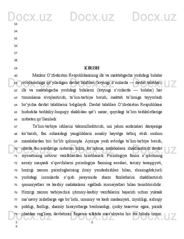 KIRISH
Mazkur O‘zbekiston Respublikasining ilk va maktabgacha yoshdagi bolalar
rivojlanishiga  qo‘yiladigan davlat  talablari  (keyingi  o‘rinlarda  — davlat  talablari)
ilk   va   maktabgacha   yoshdagi   bolalarni   (keyingi   o‘rinlarda   —   bolalar)   har
tomonlama   rivojlantirish,   ta’lim-tarbiya   berish,   maktab   ta’limiga   tayyorlash
bo‘yicha   davlat   talablarini   belgilaydi.   Davlat   talablari   O‘zbekiston   Respublikasi
hududida   tashkiliy-huquqiy   shaklidan   qat’i   nazar,   quyidagi   ta’lim   tashkilotlariga
nisbatan qo‘llaniladi:
Ta’lim-tarbiya   ishlarini   takomillashtirish,   uni   jahon   andazalari   darajasiga
ko‘tarish,   fan   sohasidagi   yangiliklarni   amaliy   hayotga   tatbiq   etish   muhim
masalalardan   biri   bo‘lib   qolmoqda.   Ayniqsa   yosh   avlodga   ta’lim-tarbiya   berish,
ularda   fan   asoslariga   nisbatan   bilim,   ko‘nikma,   malakalarni   shakllantirish   davlat
siyosatining   ustuvor   vazifalaridan   hisoblanadi.   Psixologiya   fanini   o‘qitishning
asosiy   maqsadi   o‘quvchilarni   psixologiya   fanining   asoslari,   tarixiy   taraqqiyoti,
hozirgi   zamon   psixologlarining   ilmiy   yondashishlari   bilan,   shuningdek,turli
yoshdagi   insonlarda   o‘qish   jarayonida   shaxs   fazilatlarini   shakllantirish
qonuniyatlari   va   kasbiy   malakalarni   egallash   xususiyatlari   bilan   tanishtirishdir.
Hozirgi   zamon   tarbiyachisi   ijtimoiy-kasbiy   vazifalarini   bajarish   uchun   yuksak
ma’naviy xislatlarga ega bo‘lishi, umumiy va kasb madaniyati, ziyoliligi, axloqiy
pokligi,   faolligi,   shaxsiy   hissiyotlarga   berilmasligi,   ijodiy   tasavvur   egasi,   psixik
jihatdan   sog‘lom,   davlatimiz   fuqarosi   sifatida   mas’uliyatni   his   eta   bilishi   lozim.
353
54
55
56
57
58
59
60
61
62
63
64
65
66
67
68
69
70
71
72
73
74
75
76
77
78
79
5
6