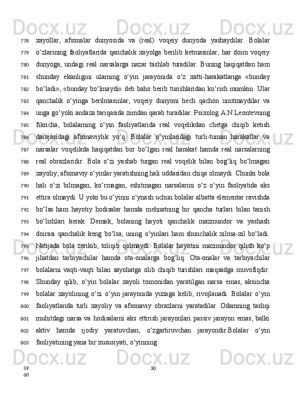 xayollar,   afsonalar   dunyosida   va   (real)   voqeiy   dunyoda   yashaydilar.   Bolalar
o‘zlarining   faoliyatlarida   qanchalik   xayolga   berilib   ketmasinlar,   har   doim   voqeiy
dunyoga,   undagi   real   narsalarga   nazar   tashlab   turadilar.   Buning   haqiqatdan   ham
shunday   ekanligini   ularning   o‘yin   jarayonida   o‘z   xatti-harakatlariga   «bunday
bo‘ladi», «bunday bo‘lmaydi» deb baho berib turishlaridan ko‘rish mumkin .Ular
qanchalik   o‘yinga   berilmasinlar,   voqeiy   dunyoni   hech   qachon   unutmaydilar   va
unga go‘yoki andaza tariqasida zimdan qarab turadilar. Psixolog A.N.Leontevning
fikricha,   bolalarning   o‘yin   faoliyatlarida   real   voqelikdan   chetga   chiqib   ketish
darajasidagi   afsonaviylik   yo‘q.   Bolalar   o‘yinlaridagi   turli-tuman   harakatlar   va
narsalar   voqelikda   haqiqatdan   bor   bo‘lgan   real   harakat   hamda   real   narsalarning
real   obrazlaridir.   Bola   o‘zi   yashab   turgan   real   voqelik   bilan   bog‘liq   bo‘lmagan
xayoliy, afsonaviy o‘yinlar yaratishning hali uddasidan chiqa olmaydi. Chunki bola
hali   o‘zi   bilmagan,   ko‘rmagan,   eshitmagan   narsalarini   o‘z   o‘yin   faoliyatida   aks
ettira olmaydi. U yoki bu o‘yinni o‘ynash uchun bolalar albatta elementar ravishda
bo‘lsa   ham   hayotiy   hodisalar   hamda   mehnatning   bir   qancha   turlari   bilan   tanish
bo‘lishlari   kerak.   Demak,   bolaning   hayoti   qanchalik   mazmundor   va   yashash
doirasi   qanchalik   keng   bo‘lsa,   uning   o‘yinlari   ham   shunchalik   xilma-xil   bo‘ladi.
Natijada   bola   zerikib,   toliqib   qolmaydi.   Bolalar   hayotini   mazmundor   qilish   ko‘p
jihatdan   tarbiyachilar   hamda   ota-onalarga   bog‘liq.   Ota-onalar   va   tarbiyachilar
bolalarni   vaqti-vaqti   bilan   sayohatga   olib   chiqib   turishlari   maqsadga   muvofiqdir.
Shunday   qilib,   o‘yin   bolalar   xayoli   tomonidan   yaratilgan   narsa   emas,   aksincha
bolalar   xayolining   o‘zi   o‘yin   jarayonida   yuzaga   kelib,   rivojlanadi.   Bolalar   o‘yin
faoliyatlarida   turli   xayoliy   va   afsonaviy   obrazlarni   yaratadilar.   Odamning   tashqi
muhitdagi   narsa   va   hodisalarni   aks   ettirish   jarayonlari   passiv   jarayon   emas,   balki
aktiv   hamda   ijodiy   yaratuvchan,   o‘zgartiruvchan   jarayondir.Bolalar   o‘yin
faoliyatining yana bir xususiyati, o‘yinning
30778
779
780
781
782
783
784
785
786
787
788
789
790
791
792
793
794
795
796
797
798
799
800
801
802
803
59
60 