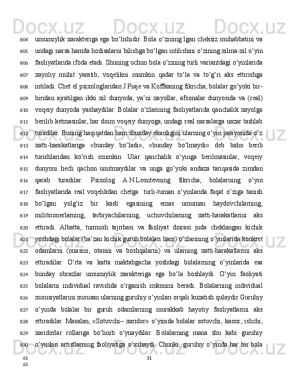 umumiylik xarakteriga ega bo‘lishidir. Bola o‘zining lgan cheksiz muhabbatini va
undagi narsa hamda hodisalarni bilishga bo‘lgan intilishini o‘zining xilma-xil o‘yin
faoliyatlarida ifoda etadi. Shuning uchun bola o‘zining turli variantdagi o‘yinlarida
xayoliy   muhit   yaratib,   voqelikni   mumkin   qadar   to‘la   va   to‘g‘ri   aks   ettirishga
intiladi. Chet el psixologlaridan J.Piaje va Koffkaning fikricha, bolalar go‘yoki bir-
biridan   ajratilgan   ikki   xil   dunyoda,   ya’ni   xayollar,   afsonalar   dunyosida   va   (real)
voqeiy   dunyoda   yashaydilar.   Bolalar   o‘zlarining   faoliyatlarida   qanchalik   xayolga
berilib ketmasinlar, har doim voqeiy dunyoga, undagi real narsalarga nazar tashlab
turadilar. Buning haqiqatdan ham shunday ekanligini ularning o‘yin jarayonida o‘z
xatti-harakatlariga   «bunday   bo‘ladi»,   «bunday   bo‘lmaydi»   deb   baho   berib
turishlaridan   ko‘rish   mumkin   .Ular   qanchalik   o‘yinga   berilmasinlar,   voqeiy
dunyoni   hech   qachon   unutmaydilar   va   unga   go‘yoki   andaza   tariqasida   zimdan
qarab   turadilar.   Psixolog   A.N.Leontevning   fikricha,   bolalarning   o‘yin
faoliyatlarida   real   voqelikdan   chetga     turli-tuman   o‘yinlarida   faqat   o‘ziga   tanish
bo‘lgan   yolg‘iz   bir   kasb   egasining   emas   umuman   haydovchilarning,
militsionerlarning,   tarbiyachilarning,   uchuvchilarning   xatti-harakatlarini   aks
ettiradi.   Albatta,   turmush   tajribasi   va   faoliyat   doirasi   juda   cheklangan   kichik
yoshdagi bolalar (ba’zan kichik guruh bolalari ham) o‘zlarining o‘yinlarida konkret
odamlarni   (onasini,   otasini   va   boshqalarni)   va   ularning   xatti-harakatlarini   aks
ettiradilar.   O‘rta   va   katta   maktabgacha   yoshdagi   bolalarning   o‘yinlarida   esa
bunday   obrazlar   umumiylik   xarakteriga   ega   bo‘la   boshlaydi.   O‘yin   faoliyati
bolalarni   individual   ravishda   o‘rganish   imkonini   beradi.   Bolalarning   individual
xususiyatlarini xususan ularning guruhiy o‘yinlari orqali kuzatish qulaydir.Guruhiy
o‘yinda   bolalar   bir   guruh   odamlarning   murakkab   hayotiy   faoliyatlarini   aks
ettiradilar. Masalan, «Sotuvchi– xaridor» o‘yinida bolalar sotuvchi, kassir, ishchi,
xaridorlar   rollariga   bo‘linib   o‘ynaydilar.   Bolalarning   mana   shu   kabi   guruhiy
o‘yinlari   artistlarning  faoliyatiga  o‘xshaydi.  Chunki,   guruhiy  o‘yinda  har   bir  bola
31804
805
806
807
808
809
810
811
812
813
814
815
816
817
818
819
820
821
822
823
824
825
826
827
828
829
830
61
62 