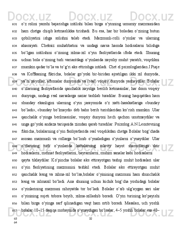 o‘z   rolini   yaxshi   bajarishga   intilishi   bilan   birga   o‘yinning   umumiy   mazmunidan
ham   chetga   chiqib   ketmaslikka   tirishadi.   Bu   esa,   har   bir   boladan   o‘zining   butun
qobiliyatini   ishga   solishni   talab   etadi.   Mazmunli-rolli   o‘yinlar   va   ularning
ahamiyati.   Cheksiz   muhabbatini   va   undagi   narsa   hamda   hodisalarni   bilishga
bo‘lgan   intilishini   o‘zining   xilma-xil   o‘yin   faoliyatlarida   ifoda   etadi.   Shuning
uchun  bola  o‘zining  turli   variantdagi   o‘yinlarida  xayoliy  muhit   yaratib,  voqelikni
mumkin qadar to‘la va to‘g‘ri aks ettirishga intiladi. Chet el psixologlaridan J.Piaje
va   Koffkaning   fikricha,   bolalar   go‘yoki   bir-biridan   ajratilgan   ikki   xil   dunyoda,
ya’ni xayollar, afsonalar dunyosida va (real) voqeiy dunyoda yashaydilar. Bolalar
o‘zlarining   faoliyatlarida   qanchalik   xayolga   berilib   ketmasinlar,   har   doim   voqeiy
dunyoga,   undagi   real   narsalarga   nazar   tashlab   turadilar.   Buning   haqiqatdan   ham
shunday   ekanligini   ularning   o‘yin   jarayonida   o‘z   xatti-harakatlariga   «bunday
bo‘ladi», «bunday bo‘lmaydi» deb baho berib turishlaridan ko‘rish mumkin .Ular
qanchalik   o‘yinga   berilmasinlar,   voqeiy   dunyoni   hech   qachon   unutmaydilar   va
unga go‘yoki andaza tariqasida zimdan qarab turadilar. Psixolog A.N.Leontevning
fikricha, bolalarning o‘yin faoliyatlarida real voqelikdan chetga Bolalar bog‘chada
asosan   mazmunli   va   rollarga   bo‘linib   o‘ynaladigan   o‘yinlarni   o‘ynaydilar.   Ular
o‘zlarining   turli   o‘yinlarida   kattalarning   oilaviy   hayot   sharoitlariga   doir
hodisalarni, mehnat faoliyatlarini, bayramlarni, muhim sanalar kabi hodisalarni
qayta   tiklaydilar.   Ko‘pincha   bolalar   aks   ettirayotgan   tashqi   muhit   hodisalari   ular
o‘yin   faoliyatining   mazmunini   tashkil   etadi.   Bolalar   aks   ettirayotgan   muhit
qanchalik   keng   va   xilma-xil   bo‘lsa,bolalar   o‘yinining   mazmuni   ham   shunchalik
keng   va   xilmaxil   bo‘ladi.   Ana   shuning   uchun   kichik   bog‘cha   yoshidagi   bolalar
o‘yinlarining   mazmuni   nihoyatda   tor   bo‘ladi.   Bolalar   o‘sib   ulg‘aygan   sari   ular
o‘yinining   sujeti   tobora   boyib,   xilma-xillashib   boradi.   O‘yin   turining   ko‘payishi
bilan   birga   o‘yinga   sarf   qilinadigan   vaqt   ham   ortib   boradi.   Masalan,   uch   yoshli
bolalar 10–15 daqiqa mobaynida o‘ynaydigan bo‘lsalar, 4–5 yoshli bolalar esa 40–
32831
832
833
834
835
836
837
838
839
840
841
842
843
844
845
846
847
848
849
850
851
852
853
854
855
856
857
63
64 