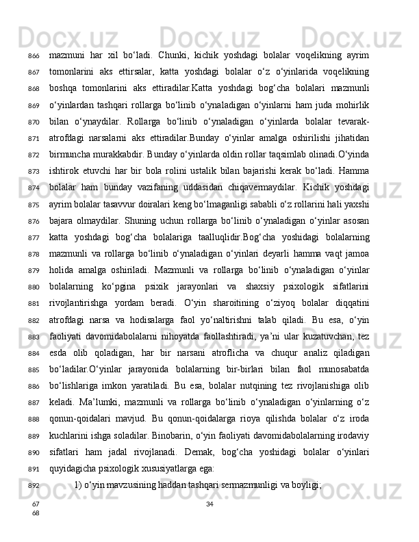 mazmuni   har   xil   bo‘ladi.   Chunki,   kichik   yoshdagi   bolalar   voqelikning   ayrim
tomonlarini   aks   ettirsalar,   katta   yoshdagi   bolalar   o‘z   o‘yinlarida   voqelikning
boshqa   tomonlarini   aks   ettiradilar.Katta   yoshdagi   bog‘cha   bolalari   mazmunli
o‘yinlardan   tashqari   rollarga   bo‘linib   o‘ynaladigan   o‘yinlarni   ham   juda   mohirlik
bilan   o‘ynaydilar.   Rollarga   bo‘linib   o‘ynaladigan   o‘yinlarda   bolalar   tevarak-
atrofdagi   narsalarni   aks   ettiradilar.Bunday   o‘yinlar   amalga   oshirilishi   jihatidan
birmuncha murakkabdir. Bunday o‘yinlarda oldin rollar taqsimlab olinadi.O‘yinda
ishtirok   etuvchi   har   bir   bola   rolini   ustalik   bilan   bajarishi   kerak   bo‘ladi.   Hamma
bolalar   ham   bunday   vazifaning   uddasidan   chiqavermaydilar.   Kichik   yoshdagi
ayrim bolalar tasavvur doiralari keng bo‘lmaganligi sababli o‘z rollarini hali yaxshi
bajara   olmaydilar.   Shuning   uchun   rollarga   bo‘linib   o‘ynaladigan   o‘yinlar   asosan
katta   yoshdagi   bog‘cha   bolalariga   taalluqlidir.Bog‘cha   yoshidagi   bolalarning
mazmunli   va   rollarga   bo‘linib   o‘ynaladigan   o‘yinlari   deyarli   hamma   vaqt   jamoa
holida   amalga   oshiriladi.   Mazmunli   va   rollarga   bo‘linib   o‘ynaladigan   o‘yinlar
bolalarning   ko‘pgina   psixik   jarayonlari   va   shaxsiy   psixologik   sifatlarini
rivojlantirishga   yordam   beradi.   O‘yin   sharoitining   o‘ziyoq   bolalar   diqqatini
atrofdagi   narsa   va   hodisalarga   faol   yo‘naltirishni   talab   qiladi.   Bu   esa,   o‘yin
faoliyati   davomidabolalarni   nihoyatda   faollashtiradi,   ya’ni   ular   kuzatuvchan,   tez
esda   olib   qoladigan,   har   bir   narsani   atroflicha   va   chuqur   analiz   qiladigan
bo‘ladilar.O‘yinlar   jarayonida   bolalarning   bir-birlari   bilan   faol   munosabatda
bo‘lishlariga   imkon   yaratiladi.   Bu   esa,   bolalar   nutqining   tez   rivojlanishiga   olib
keladi.   Ma’lumki,   mazmunli   va   rollarga   bo‘linib   o‘ynaladigan   o‘yinlarning   o‘z
qonun-qoidalari   mavjud.   Bu   qonun-qoidalarga   rioya   qilishda   bolalar   o‘z   iroda
kuchlarini ishga soladilar. Binobarin, o‘yin faoliyati davomidabolalarning irodaviy
sifatlari   ham   jadal   rivojlanadi.   Demak,   bog‘cha   yoshidagi   bolalar   o‘yinlari
quyidagicha psixologik xususiyatlarga ega:
1) o‘yin mavzusining haddan tashqari sermazmunligi va boyligi;
34866
867
868
869
870
871
872
873
874
875
876
877
878
879
880
881
882
883
884
885
886
887
888
889
890
891
892
67
68 