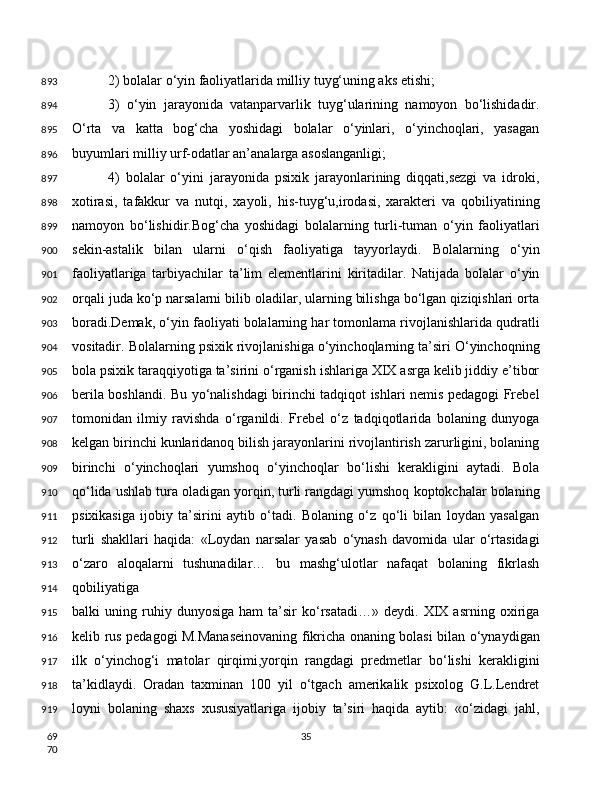 2) bolalar o‘yin faoliyatlarida milliy tuyg‘uning aks etishi;
3)   o‘yin   jarayonida   vatanparvarlik   tuyg‘ularining   namoyon   bo‘lishidadir.
O‘rta   va   katta   bog‘cha   yoshidagi   bolalar   o‘yinlari,   o‘yinchoqlari,   yasagan
buyumlari milliy urf-odatlar an’analarga asoslanganligi;
4)   bolalar   o‘yini   jarayonida   psixik   jarayonlarining   diqqati,sezgi   va   idroki,
xotirasi,   tafakkur   va   nutqi,   xayoli,   his-tuyg‘u,irodasi,   xarakteri   va   qobiliyatining
namoyon   bo‘lishidir.Bog‘cha   yoshidagi   bolalarning   turli-tuman   o‘yin   faoliyatlari
sekin-astalik   bilan   ularni   o‘qish   faoliyatiga   tayyorlaydi.   Bolalarning   o‘yin
faoliyatlariga   tarbiyachilar   ta’lim   elementlarini   kiritadilar.   Natijada   bolalar   o‘yin
orqali juda ko‘p narsalarni bilib oladilar, ularning bilishga bo‘lgan qiziqishlari orta
boradi.Demak, o‘yin faoliyati bolalarning har tomonlama rivojlanishlarida qudratli
vositadir. Bolalarning psixik rivojlanishiga o‘yinchoqlarning ta’siri O‘yinchoqning
bola psixik taraqqiyotiga ta’sirini o‘rganish ishlariga XIX asrga kelib jiddiy e’tibor
berila boshlandi. Bu yo‘nalishdagi birinchi tadqiqot ishlari nemis pedagogi Frebel
tomonidan   ilmiy   ravishda   o‘rganildi.   Frebel   o‘z   tadqiqotlarida   bolaning   dunyoga
kelgan birinchi kunlaridanoq bilish jarayonlarini rivojlantirish zarurligini, bolaning
birinchi   o‘yinchoqlari   yumshoq   o‘yinchoqlar   bo‘lishi   kerakligini   aytadi.   Bola
qo‘lida ushlab tura oladigan yorqin, turli rangdagi yumshoq koptokchalar bolaning
psixikasiga   ijobiy   ta’sirini   aytib   o‘tadi.   Bolaning   o‘z   qo‘li   bilan   loydan   yasalgan
turli   shakllari   haqida:   «Loydan   narsalar   yasab   o‘ynash   davomida   ular   o‘rtasidagi
o‘zaro   aloqalarni   tushunadilar…   bu   mashg‘ulotlar   nafaqat   bolaning   fikrlash
qobiliyatiga
balki   uning   ruhiy   dunyosiga   ham   ta’sir   ko‘rsatadi…»   deydi.  XIX   asrning  oxiriga
kelib rus pedagogi M.Manaseinovaning fikricha onaning bolasi bilan o‘ynaydigan
ilk   o‘yinchog‘i   matolar   qirqimi,yorqin   rangdagi   predmetlar   bo‘lishi   kerakligini
ta’kidlaydi.   Oradan   taxminan   100   yil   o‘tgach   amerikalik   psixolog   G.L.Lendret
loyni   bolaning   shaxs   xususiyatlariga   ijobiy   ta’siri   haqida   aytib:   «o‘zidagi   jahl,
35893
894
895
896
897
898
899
900
901
902
903
904
905
906
907
908
909
910
911
912
913
914
915
916
917
918
919
69
70 