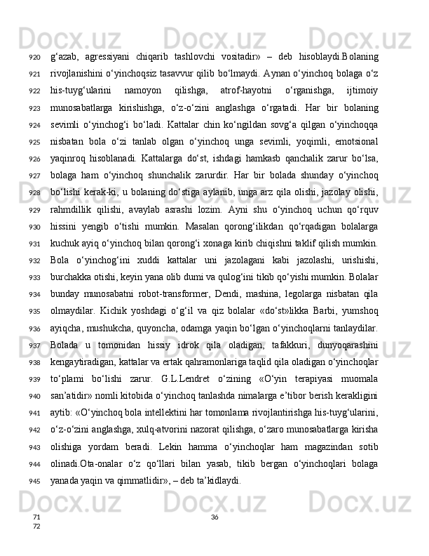 g‘azab,   agressiyani   chiqarib   tashlovchi   vositadir»   –   deb   hisoblaydi.Bolaning
rivojlanishini  o‘yinchoqsiz tasavvur qilib bo‘lmaydi. Aynan o‘yinchoq bolaga o‘z
his-tuyg‘ularini   namoyon   qilishga,   atrof-hayotni   o‘rganishga,   ijtimoiy
munosabatlarga   kirishishga,   o‘z-o‘zini   anglashga   o‘rgatadi.   Har   bir   bolaning
sevimli   o‘yinchog‘i   bo‘ladi.   Kattalar   chin   ko‘ngildan   sovg‘a   qilgan   o‘yinchoqqa
nisbatan   bola   o‘zi   tanlab   olgan   o‘yinchoq   unga   sevimli,   yoqimli,   emotsional
yaqinroq   hisoblanadi.   Kattalarga   do‘st,   ishdagi   hamkasb   qanchalik   zarur   bo‘lsa,
bolaga   ham   o‘yinchoq   shunchalik   zarurdir.   Har   bir   bolada   shunday   o‘yinchoq
bo‘lishi  kerak-ki, u bolaning do‘stiga aylanib, unga arz qila olishi,  jazolay olishi,
rahmdillik   qilishi,   avaylab   asrashi   lozim.   Ayni   shu   o‘yinchoq   uchun   qo‘rquv
hissini   yengib   o‘tishi   mumkin.   Masalan   qorong‘ilikdan   qo‘rqadigan   bolalarga
kuchuk ayiq o‘yinchoq bilan qorong‘i xonaga kirib chiqishni taklif qilish mumkin.
Bola   o‘yinchog‘ini   xuddi   kattalar   uni   jazolagani   kabi   jazolashi,   urishishi,
burchakka otishi, keyin yana olib dumi va qulog‘ini tikib qo‘yishi mumkin. Bolalar
bunday   munosabatni   robot-transformer,   Dendi,   mashina,   legolarga   nisbatan   qila
olmaydilar.   Kichik   yoshdagi   o‘g‘il   va   qiz   bolalar   «do‘st»likka   Barbi,   yumshoq
ayiqcha, mushukcha, quyoncha, odamga yaqin bo‘lgan o‘yinchoqlarni tanlaydilar.
Bolada   u   tomonidan   hissiy   idrok   qila   oladigan,   tafakkuri,   dunyoqarashini
kengaytiradigan, kattalar va ertak qahramonlariga taqlid qila oladigan o‘yinchoqlar
to‘plami   bo‘lishi   zarur.   G.L.Lendret   o‘zining   «O‘yin   terapiyasi   muomala
san’atidir» nomli kitobida o‘yinchoq tanlashda nimalarga e’tibor berish kerakligini
aytib: «O‘yinchoq bola intellektini har tomonlama rivojlantirishga his-tuyg‘ularini,
o‘z-o‘zini anglashga, xulq-atvorini nazorat qilishga, o‘zaro munosabatlarga kirisha
olishiga   yordam   beradi.   Lekin   hamma   o‘yinchoqlar   ham   magazindan   sotib
olinadi.Ota-onalar   o‘z   qo‘llari   bilan   yasab,   tikib   bergan   o‘yinchoqlari   bolaga
yanada yaqin va qimmatlidir», – deb ta’kidlaydi.
36920
921
922
923
924
925
926
927
928
929
930
931
932
933
934
935
936
937
938
939
940
941
942
943
944
945
71
72