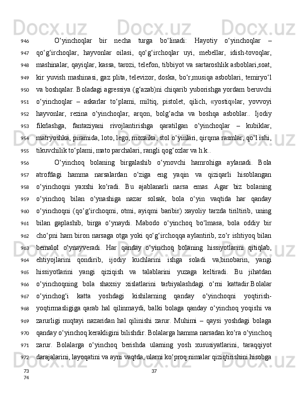 O‘yinchoqlar   bir   necha   turga   bo‘linadi:   Hayotiy   o‘yinchoqlar   –
qo‘g‘irchoqlar,   hayvonlar   oilasi,   qo‘g‘irchoqlar   uyi,   mebellar,   idish-tovoqlar,
mashinalar, qayiqlar, kassa,  tarozi, telefon, tibbiyot va sartaroshlik asboblari,soat,
kir  yuvish   mashinasi,   gaz  plita,  televizor,  doska,   bo‘r,musiqa  asboblari,  temiryo‘l
va boshqalar. Boladagi agressiya (g‘azab)ni chiqarib yuborishga yordam beruvchi
o‘yinchoqlar   –   askarlar   to‘plami,   miltiq,   pistolet,   qilich,   «yostiq»lar,   yovvoyi
hayvonlar,   rezina   o‘yinchoqlar,   arqon,   bolg‘acha   va   boshqa   asboblar..   Ijodiy
fikrlashga,   fantaziyani   rivojlantirishga   qaratilgan   o‘yinchoqlar   –   kubiklar,
matryoshka, piramida, loto, lego, mozaika, stol o‘yinlari, qirqma rasmlar, qo‘l ishi,
tikuvchilik to‘plami, mato parchalari, rangli qog‘ozlar va h.k.. 
O‘yinchoq   bolaning   birgalashib   o‘ynovchi   hamrohiga   aylanadi.   Bola
atrofdagi   hamma   narsalardan   o‘ziga   eng   yaqin   va   qiziqarli   hisoblangan
o‘yinchoqni   yaxshi   ko‘radi.   Bu   ajablanarli   narsa   emas.   Agar   biz   bolaning
o‘yinchoq   bilan   o‘ynashiga   nazar   solsak,   bola   o‘yin   vaqtida   har   qanday
o‘yinchoqni   (qo‘g‘irchoqmi,   otmi,   ayiqmi   baribir)   xayoliy   tarzda   tiriltirib,   uning
bilan   gaplashib,   birga   o‘ynaydi.   Mabodo   o‘yinchoq   bo‘lmasa,   bola   oddiy   bir
cho‘pni ham biron narsaga otga yoki qo‘g‘irchoqqa aylantirib, zo‘r ishtiyoq bilan
bemalol   o‘ynayveradi.   Har   qanday   o‘yinchoq   bolaning   hissiyotlarini   qitiqlab,
ehtiyojlarini   qondirib,   ijodiy   kuchlarini   ishga   soladi   va,binobarin,   yangi
hissiyotlarini   yangi   qiziqish   va   talablarini   yuzaga   keltiradi.   Bu   jihatdan
o‘yinchoqning   bola   shaxsiy   xislatlarini   tarbiyalashdagi   o‘rni   kattadir.Bolalar
o‘yinchog‘i   katta   yoshdagi   kishilarning   qanday   o‘yinchoqni   yoqtirish-
yoqtirmasligiga   qarab   hal   qilinmaydi,   balki   bolaga   qanday   o‘yinchoq   yoqishi   va
zarurligi   nuqtayi   nazaridan   hal   qilinishi   zarur.   Muhimi   –   qaysi   yoshdagi   bolaga
qanday o‘yinchoq kerakligini bilishdir. Bolalarga hamma narsadan ko‘ra o‘yinchoq
zarur.   Bolalarga   o‘yinchoq   berishda   ularning   yosh   xususiyatlarini,   taraqqiyot
darajalarini, layoqatini va ayni vaqtda, ularni ko‘proq nimalar qiziqtirishini hisobga
37946
947
948
949
950
951
952
953
954
955
956
957
958
959
960
961
962
963
964
965
966
967
968
969
970
971
972
73
74 