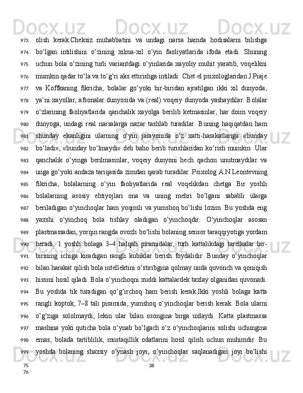 olish   kerak.Cheksiz   muhabbatini   va   undagi   narsa   hamda   hodisalarni   bilishga
bo‘lgan   intilishini   o‘zining   xilma-xil   o‘yin   faoliyatlarida   ifoda   etadi.   Shuning
uchun  bola  o‘zining  turli   variantdagi   o‘yinlarida  xayoliy  muhit   yaratib,  voqelikni
mumkin qadar to‘la va to‘g‘ri aks ettirishga intiladi. Chet el psixologlaridan J.Piaje
va   Koffkaning   fikricha,   bolalar   go‘yoki   bir-biridan   ajratilgan   ikki   xil   dunyoda,
ya’ni xayollar, afsonalar dunyosida va (real) voqeiy dunyoda yashaydilar. Bolalar
o‘zlarining   faoliyatlarida   qanchalik   xayolga   berilib   ketmasinlar,   har   doim   voqeiy
dunyoga,   undagi   real   narsalarga   nazar   tashlab   turadilar.   Buning   haqiqatdan   ham
shunday   ekanligini   ularning   o‘yin   jarayonida   o‘z   xatti-harakatlariga   «bunday
bo‘ladi», «bunday bo‘lmaydi» deb baho berib turishlaridan ko‘rish mumkin .Ular
qanchalik   o‘yinga   berilmasinlar,   voqeiy   dunyoni   hech   qachon   unutmaydilar   va
unga go‘yoki andaza tariqasida zimdan qarab turadilar. Psixolog A.N.Leontevning
fikricha,   bolalarning   o‘yin   faoliyatlarida   real   voqelikdan   chetga   Bir   yoshli
bolalarning   asosiy   ehtiyojlari   ona   va   uning   mehri   bo‘lgani   sababli   ularga
beriladigan o‘yinchoqlar ham yoqimli va yumshoq bo‘lishi lozim. Bu yoshda eng
yaxshi   o‘yinchoq   bola   tishlay   oladigan   o‘yinchoqdir.   O‘yinchoqlar   asosan
plastmassadan, yorqin rangda ovozli bo‘lishi bolaning sensor taraqqiyotiga yordam
beradi.   1   yoshli   bolaga   3–4   halqali   piramidalar,   turli   kattalikdagi   tarelkalar   bir-
birining   ichiga   kiradigan   rangli   kubiklar   berish   foydalidir.   Bunday   o‘yinchoqlar
bilan harakat qilish bola intellektini o‘stiribgina qolmay unda quvonch va qoniqish
hissini hosil qiladi. Bola o‘yinchoqni xuddi kattalardek taxlay olganidan quvonadi.
Bu   yoshda   tik   turadigan   qo‘g‘irchoq   ham   berish   kerak.Ikki   yoshli   bolaga   katta
rangli  koptok,  7–8  tali  piramida,  yumshoq  o‘yinchoqlar   berish   kerak.  Bola  ularni
o‘g‘ziga   sololmaydi,   lekin   ular   bilan   osongina   birga   uxlaydi.   Katta   plastmassa
mashina yoki  quticha  bola  o‘ynab bo‘lgach o‘z o‘yinchoqlarini  solishi  uchungina
emas,   bolada   tartiblilik,   mustaqillik   odatlarini   hosil   qilish   uchun   muhimdir.   Bu
yoshda   bolaning   shaxsiy   o‘ynash   joyi,   o‘yinchoqlar   saqlanadigan   joyi   bo‘lishi
38973
974
975
976
977
978
979
980
981
982
983
984
985
986
987
988
989
990
991
992
993
994
995
996
997
998
999
75
76 