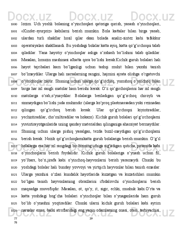 lozim.   Uch   yoshli   bolaning   o‘yinchoqlari   qatoriga   qurish,   yasash   o‘yinchoqlari,
«Kinder-syurpriz»   kabilarni   berish   mumkin.   Bola   kattalar   bilan   birga   yasab,
ulardan   turli   shakllar   hosil   qilar   ekan   bolada   analiz-sintez   kabi   tafakkur
operatsiyalari shakllanadi. Bu yoshdagi bolalar katta ayiq, katta qo‘g‘irchoqni talab
qiladilar.   Yana   hayotiy   o‘yinchoqlar   asliga   o‘xshash   bo‘lishini   talab   qiladilar.
Masalan,  limuzin mashinasi  albatta qora bo‘lishi  kerak.Kichik guruh bolalari  hali
hayot   tajribalari   kam   bo‘lganligi   uchun   tashqi   muhit   bilan   yaxshi   tanish
bo‘lmaydilar.   Ularga   hali   narsalarning   rangini,   hajmini   ajrata   olishga   o‘rgatuvchi
o‘yinchoqlar   zarur.   Shuning   uchun   ularga   qo‘g‘irchoq,   yumshoq   o‘yinchoq   bilan
birga har xil rangli matolar ham berishi kerak. O‘z qo‘girchoqlarini har xil rangli
matolarga   o‘rab,o‘ynaydilar.   Bolalarga   beriladigan   qo‘g‘irchoq   chiroyli   va
sinmaydigan bo‘lishi juda muhimdir (ularga ko‘proq plastmassadan yoki rezinadan
qilingan   qo‘g‘irchoq   berish   kerak.   Ular   qo‘g‘irchoqni   kiyintiradilar,
yechintiradilar, cho‘miltiradilar va hokazo). Kichik guruh bolalari qo‘g‘irchoqlarni
yuvintirayotganlarida uning qanday materialdan qilinganiga ahamiyat bermaydilar.
Shuning   uchun   ularga   pishiq   yasalgan,   tezda   buzil-maydigan   qo‘g‘irchoqlarni
berish kerak. Nozik qo‘g‘irchoqlarnikatta guruh bolalariga berish mumkin. O‘g‘il
bolalarga esa har xil rangdagi bir-birining ichiga sig‘adigan quticha, piramida kabi
o‘yinchoqlarni   berish   foydalidir.   Kichik   guruh   bolalariga   o‘ynash   uchun   fil,
yo‘lbars,   bo‘ri,jirafa   kabi   o‘yinchoq-hayvonlarni   berish   yaramaydi.   Chunki   bu
yoshdagi  bolalar  hali  bunday yovvoyi  va yirtqich hayvonlar  bilan tanish emaslar.
Ularga   yaxshisi   o‘zlari   kundalik   hayotlarida   kuzatgan   va   kuzatishlari   mumkin
bo‘lgan   tanish   hayvonlarning   obrazlarini   ifodalovchi   o‘yinchoqlarni   berish
maqsadga   muvofiqdir.   Masalan,   ot,   qo‘y,   it,   sigir,   echki,   mushuk   kabi.O‘rta   va
katta   yoshdagi   bog‘cha   bolalari   o‘yinchoqlar   bilan   o‘ynaganlarida   ham   guruh
bo‘lib   o‘ynashni   yoqtiradilar.   Chunki   ularni   kichik   guruh   bolalari   kabi   ayrim
narsalar emas, balki atroflaridagi eng yaqin odamlarning onasi, otasi, tarbiyachisi,
391000
1001
1002
1003
1004
1005
1006
1007
1008
1009
1010
1011
1012
1013
1014
1015
1016
1017
1018
1019
1020
1021
1022
1023
1024
1025
1026
77
78 