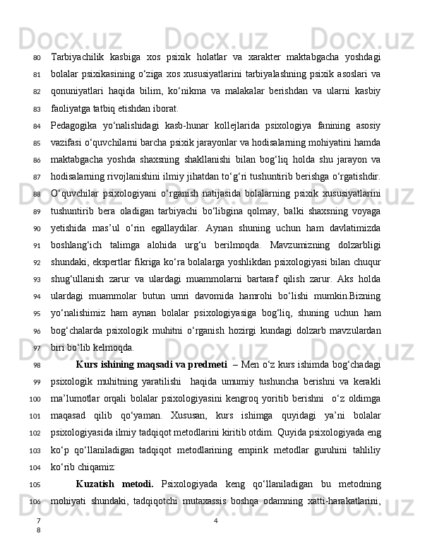 Tarbiyachilik   kasbiga   xos   psixik   holatlar   va   xarakter   maktabgacha   yoshdagi
bolalar   psixikasining   o‘ziga   xos   xususiyatlarini   tarbiyalashning   psixik   asoslari   va
qonuniyatlari   haqida   bilim,   ko‘nikma   va   malakalar   berishdan   va   ularni   kasbiy
faoliyatga tatbiq etishdan iborat.
Pedagogika   yo‘nalishidagi   kasb-hunar   kollejlarida   psixologiya   fanining   asosiy
vazifasi o‘quvchilarni barcha psixik jarayonlar va hodisalarning mohiyatini hamda
maktabgacha   yoshda   shaxsning   shakllanishi   bilan   bog‘liq   holda   shu   jarayon   va
hodisalarning rivojlanishini ilmiy jihatdan to‘g‘ri tushuntirib berishga o‘rgatishdir.
O‘quvchilar   psixologiyani   o‘rganish   natijasida   bolalarning   psixik   xususiyatlarini
tushuntirib   bera   oladigan   tarbiyachi   bo‘libgina   qolmay,   balki   shaxsning   voyaga
yetishida   mas’ul   o‘rin   egallaydilar.   Aynan   shuning   uchun   ham   davlatimizda
boshlang‘ich   talimga   alohida   urg‘u   berilmoqda.   Mavzumizning   dolzarbligi
shundaki, ekspertlar fikriga ko‘ra bolalarga yoshlikdan psixologiyasi  bilan chuqur
shug‘ullanish   zarur   va   ulardagi   muammolarni   bartaraf   qilish   zarur.   Aks   holda
ulardagi   muammolar   butun   umri   davomida   hamrohi   bo‘lishi   mumkin.Bizning
yo‘nalishimiz   ham   aynan   bolalar   psixologiyasiga   bog‘liq,   shuning   uchun   ham
bog‘chalarda   psixologik   muhitni   o‘rganish   hozirgi   kundagi   dolzarb   mavzulardan
biri bo‘lib kelmoqda.
Kurs ishining maqsadi va predmeti   –  Mеn o‘z kurs ishimda bog‘chadagi
psixologik   muhitning   yaratilishi     haqida   umumiy   tushuncha   bеrishni   va   kerakli
ma’lumotlar   orqali   bolalar   psixologiyasini   kengroq   yoritib   berishni     o‘z   oldimga
maqasad   qilib   qo‘yaman.   Xususan,   kurs   ishimga   quyidagi   ya’ni   bolalar
psixologiyasida ilmiy tadqiqot metodlarini kiritib otdim.   Quyida psixologiyada eng
ko‘p   qo‘llaniladigan   tadqiqot   metodlarining   empirik   metodlar   guruhini   tahliliy
ko‘rib chiqamiz:  
Kuzatish   metodi.   Psixologiyada   keng   qo‘llaniladigan   bu   metodning
mohiyati   shundaki,   tadqiqotchi   mutaxassis   boshqa   odamning   xatti-harakatlarini,
480
81
82
83
84
85
86
87
88
89
90
91
92
93
94
95
96
97
98
99
100
101
102
103
104
105
106
7
8