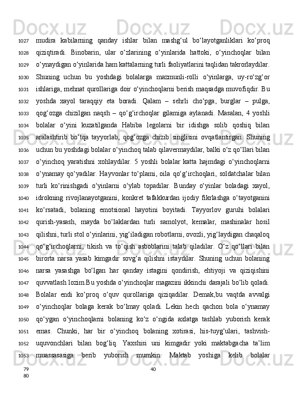 mudira   kabilarning   qanday   ishlar   bilan   mashg‘ul   bo‘layotganliklari   ko‘proq
qiziqtiradi.   Binobarin,   ular   o‘zlarining   o‘yinlarida   hattoki,   o‘yinchoqlar   bilan
o‘ynaydigan o‘yinlarida ham kattalarning turli faoliyatlarini taqlidan takrorlaydilar.
Shuning   uchun   bu   yoshdagi   bolalarga   mazmunli-rolli   o‘yinlarga,   uy-ro‘zg‘or
ishlariga, mehnat qurollariga doir o‘yinchoqlarni berish maqsadga muvofiqdir. Bu
yoshda   xayol   taraqqiy   eta   boradi.   Qalam   –   sehrli   cho‘pga,   burglar   –   pulga,
qog‘ozga   chizilgan   naqsh   –   qo‘g‘irchoqlar   gilamiga   aylanadi.   Masalan,   4   yoshli
bolalar   o‘yini   kuzatilganda   Habiba   legolarni   bir   idishga   solib   qoshiq   bilan
aralashtirib   bo‘tqa   tayyorlab,   qog‘ozga   chizib   singlisini   ovqatlantirgan.   Shuning
uchun bu yoshdagi bolalar o‘yinchoq talab qilavermaydilar, balki o‘z qo‘llari bilan
o‘yinchoq   yaratishni   xohlaydilar.   5   yoshli   bolalar   katta   hajmdagi   o‘yinchoqlarni
o‘ynamay   qo‘yadilar.   Hayvonlar   to‘plami,   oila   qo‘g‘irchoqlari,   soldatchalar   bilan
turli   ko‘rinishgadi   o‘yinlarni   o‘ylab   topadilar.   Bunday   o‘yinlar   boladagi   xayol,
idrokning   rivojlanayotganini,   konkret   tafakkurdan   ijodiy   fikrlashga   o‘tayotganini
ko‘rsatadi,   bolaning   emotsional   hayotini   boyitadi.   Tayyorlov   guruhi   bolalari
qurish-yasash,   mayda   bo‘laklardan   turli   samolyot,   kemalar,   mashinalar   hosil
qilishni, turli stol o‘yinlarini, yig‘iladigan robotlarni, ovozli, yig‘laydigan chaqaloq
qo‘g‘irchoqlarni,   tikish   va   to‘qish   asboblarini   talab   qiladilar.   O‘z   qo‘llari   bilan
birorta   narsa   yasab   kimgadir   sovg‘a   qilishni   istaydilar.   Shuning   uchun   bolaning
narsa   yasashga   bo‘lgan   har   qanday   istagini   qondirish,   ehtiyoji   va   qiziqishini
quvvatlash lozim.Bu yoshda o‘yinchoqlar magazini ikkinchi darajali bo‘lib qoladi.
Bolalar   endi   ko‘proq   o‘quv   qurollariga   qiziqadilar.   Demak,bu   vaqtda   avvalgi
o‘yinchoqlar   bolaga   kerak   bo‘lmay   qoladi.   Lekin   hech   qachon   bola   o‘ynamay
qo‘ygan   o‘yinchoqlarni   bolaning   ko‘z   o‘ngida   axlatga   tashlab   yuborish   kerak
emas.   Chunki,   har   bir   o‘yinchoq   bolaning   xotirasi,   his-tuyg‘ulari,   tashvish-
uquvonchlari   bilan   bog‘liq.   Yaxshisi   uni   kimgadir   yoki   maktabgacha   ta’lim
muassasasiga   berib   yuborish   mumkin.   Maktab   yoshiga   kelib   bolalar
401027
1028
1029
1030
1031
1032
1033
1034
1035
1036
1037
1038
1039
1040
1041
1042
1043
1044
1045
1046
1047
1048
1049
1050
1051
1052
1053
79
80 