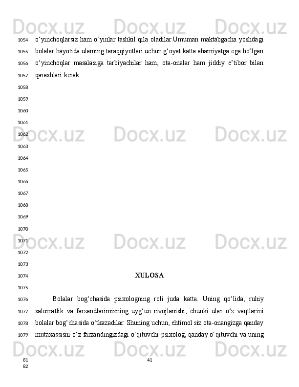 o‘yinchoqlarsiz ham o‘yinlar tashkil qila oladilar.Umuman maktabgacha yoshdagi
bolalar hayotida ularning taraqqiyotlari uchun g‘oyat katta ahamiyatga ega bo‘lgan
o‘yinchoqlar   masalasiga   tarbiyachilar   ham,   ota-onalar   ham   jiddiy   e’tibor   bilan
qarashlari kerak.
XULOSA
Bolalar   bog‘chasida   psixologning   roli   juda   katta.   Uning   qo‘lida,   ruhiy
salomatlik   va   farzandlarimizning   uyg‘un   rivojlanishi,   chunki   ular   o‘z   vaqtlarini
bolalar bog‘chasida o‘tkazadilar. Shuning uchun, ehtimol siz ota-onangizga qanday
mutaxassisni o‘z farzandingizdagi o‘qituvchi-psixolog, qanday o‘qituvchi va uning
411054
1055
1056
1057
1058
1059
1060
1061
1062
1063
1064
1065
1066
1067
1068
1069
1070
1071
1072
1073
1074
1075
1076
1077
1078
1079
81
82