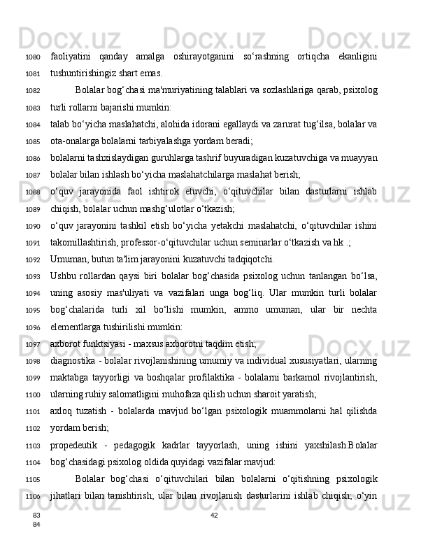 faoliyatini   qanday   amalga   oshirayotganini   so‘rashning   ortiqcha   ekanligini
tushuntirishingiz shart emas.
Bolalar bog‘chasi ma'muriyatining talablari va sozlashlariga qarab, psixolog
turli rollarni bajarishi mumkin:
talab bo‘yicha maslahatchi, alohida idorani egallaydi va zarurat tug‘ilsa, bolalar va
ota-onalarga bolalarni tarbiyalashga yordam beradi;
bolalarni tashxislaydigan guruhlarga tashrif buyuradigan kuzatuvchiga va muayyan
bolalar bilan ishlash bo‘yicha maslahatchilarga maslahat berish;
o‘quv   jarayonida   faol   ishtirok   etuvchi,   o‘qituvchilar   bilan   dasturlarni   ishlab
chiqish, bolalar uchun mashg‘ulotlar o‘tkazish;
o‘quv   jarayonini   tashkil   etish   bo‘yicha   yetakchi   maslahatchi,   o‘qituvchilar   ishini
takomillashtirish, professor-o‘qituvchilar uchun seminarlar o‘tkazish va hk .;
Umuman, butun ta'lim jarayonini kuzatuvchi tadqiqotchi.
Ushbu   rollardan   qaysi   biri   bolalar   bog‘chasida   psixolog   uchun   tanlangan   bo‘lsa,
uning   asosiy   mas'uliyati   va   vazifalari   unga   bog‘liq.   Ular   mumkin   turli   bolalar
bog‘chalarida   turli   xil   bo‘lishi   mumkin,   ammo   umuman,   ular   bir   nechta
elementlarga tushirilishi mumkin:
axborot funktsiyasi - maxsus axborotni taqdim etish;
diagnostika - bolalar rivojlanishining umumiy va individual xususiyatlari, ularning
maktabga   tayyorligi   va   boshqalar   profilaktika   -   bolalarni   barkamol   rivojlantirish,
ularning ruhiy salomatligini muhofaza qilish uchun sharoit yaratish;
axloq   tuzatish   -   bolalarda   mavjud   bo‘lgan   psixologik   muammolarni   hal   qilishda
yordam berish;
propedeutik   -   pedagogik   kadrlar   tayyorlash,   uning   ishini   yaxshilash.Bolalar
bog‘chasidagi psixolog oldida quyidagi vazifalar mavjud:
Bolalar   bog‘chasi   o‘qituvchilari   bilan   bolalarni   o‘qitishning   psixologik
jihatlari   bilan   tanishtirish;   ular   bilan   rivojlanish   dasturlarini   ishlab   chiqish;   o‘yin
421080
1081
1082
1083
1084
1085
1086
1087
1088
1089
1090
1091
1092
1093
1094
1095
1096
1097
1098
1099
1100
1101
1102
1103
1104
1105
1106
83
84 