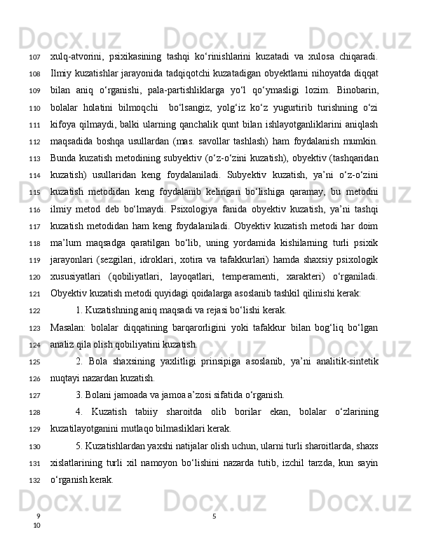 xulq-atvorini,   psixikasining   tashqi   ko‘rinishlarini   kuzatadi   va   xulosa   chiqaradi.
Ilmiy kuzatishlar jarayonida tadqiqotchi kuzatadigan obyektlarni nihoyatda diqqat
bilan   aniq   o‘rganishi,   pala-partishliklarga   yo‘l   qo‘ymasligi   lozim.   Binobarin,
bolalar   holatini   bilmoqchi     bo‘lsangiz,   yolg‘iz   ko‘z   yugurtirib   turishning   o‘zi
kifoya   qilmaydi,   balki   ularning   qanchalik   qunt   bilan   ishlayotganliklarini   aniqlash
maqsadida   boshqa   usullardan   (mas.   savollar   tashlash)   ham   foydalanish   mumkin.
Bunda kuzatish  metodining subyektiv (o‘z-o‘zini kuzatish), obyektiv (tashqaridan
kuzatish)   usullaridan   keng   foydalaniladi.   Subyektiv   kuzatish,   ya’ni   o‘z-o‘zini
kuzatish   metodidan   keng   foydalanib   kelingan   bo‘lishiga   qaramay,   bu   metodni
ilmiy   metod   deb   bo‘lmaydi.   Psixologiya   fanida   obyektiv   kuzatish,   ya’ni   tashqi
kuzatish   metodidan   ham   keng   foydalaniladi.   Obyektiv   kuzatish   metodi   har   doim
ma’lum   maqsadga   qaratilgan   bo‘lib,   uning   yordamida   kishilarning   turli   psixik
jarayonlari   (sezgilari,   idroklari,   xotira   va   tafakkurlari)   hamda   shaxsiy   psixologik
xususiyatlari   (qobiliyatlari,   layoqatlari,   temperamenti,   xarakteri)   o‘rganiladi.
Obyektiv kuzatish metodi quyidagi qoidalarga asoslanib tashkil qilinishi kerak:
1. Kuzatishning aniq maqsadi va rejasi bo‘lishi kerak.
Masalan:   bolalar   diqqatining   barqarorligini   yoki   tafakkur   bilan   bog‘liq   bo‘lgan
analiz qila olish qobiliyatini kuzatish.
2.   Bola   shaxsining   yaxlitligi   prinsipiga   asoslanib,   ya’ni   analitik-sintetik
nuqtayi nazardan kuzatish.
3. Bolani jamoada va jamoa a’zosi sifatida o‘rganish.
4.   Kuzatish   tabiiy   sharoitda   olib   borilar   ekan,   bolalar   o‘zlarining
kuzatilayotganini mutlaqo bilmasliklari kerak.
5. Kuzatishlardan yaxshi natijalar olish uchun, ularni turli sharoitlarda, shaxs
xislatlarining   turli   xil   namoyon   bo‘lishini   nazarda   tutib,   izchil   tarzda,   kun   sayin
o‘rganish kerak.
5107
108
109
110
111
112
113
114
115
116
117
118
119
120
121
122
123
124
125
126
127
128
129
130
131
132
9
10 