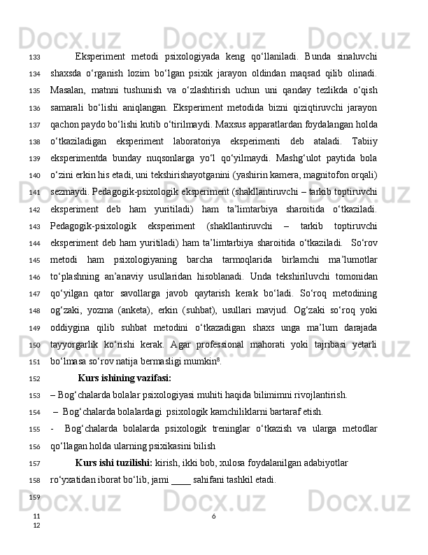 Eksperiment   metodi   psixologiyada   keng   qo‘llaniladi.   Bunda   sinaluvchi
shaxsda   o‘rganish   lozim   bo‘lgan   psixik   jarayon   oldindan   maqsad   qilib   olinadi.
Masalan,   matnni   tushunish   va   o‘zlashtirish   uchun   uni   qanday   tezlikda   o‘qish
samarali   bo‘lishi   aniqlangan.   Eksperiment   metodida   bizni   qiziqtiruvchi   jarayon
qachon paydo bo‘lishi kutib o‘tirilmaydi.   Maxsus apparatlardan foydalangan holda
o‘tkaziladigan   eksperiment   laboratoriya   eksperimenti   deb   ataladi.   Tabiiy
eksperimentda   bunday   nuqsonlarga   yo‘l   qo‘yilmaydi.   Mashg‘ulot   paytida   bola
o‘zini erkin his etadi, uni tekshirishayotganini (yashirin kamera, magnitofon orqali)
sezmaydi. Pedagogik-psixologik eksperiment (shakllantiruvchi – tarkib toptiruvchi
eksperiment   deb   ham   yuritiladi)   ham   ta’limtarbiya   sharoitida   o‘tkaziladi.
Pedagogik-psixologik   eksperiment   (shakllantiruvchi   –   tarkib   toptiruvchi
eksperiment   deb   ham   yuritiladi)   ham   ta’limtarbiya   sharoitida   o‘tkaziladi.     So‘rov
metodi   ham   psixologiyaning   barcha   tarmoqlarida   birlamchi   ma’lumotlar
to‘plashning   an’anaviy   usullaridan   hisoblanadi.   Unda   tekshiriluvchi   tomonidan
qo‘yilgan   qator   savollarga   javob   qaytarish   kerak   bo‘ladi.   So‘roq   metodining
og‘zaki,   yozma   (anketa),   erkin   (suhbat),   usullari   mavjud.   Og‘zaki   so‘roq   yoki
oddiygina   qilib   suhbat   metodini   o‘tkazadigan   shaxs   unga   ma’lum   darajada
tayyorgarlik   ko‘rishi   kerak.   Agar   professional   mahorati   yoki   tajribasi   yetarli
bo‘lmasa so‘rov natija bermasligi mumkin .⁸
 Kurs ishining vazifasi:
– Bog‘chalarda bolalar psixologiyasi muhiti haqida bilimimni rivojlantirish.
 –  Bog‘chalarda bolalardagi  psixologik kamchiliklarni bartaraf etish.
-     Bog‘chalarda   bolalarda   psixologik   treninglar   o‘tkazish   va   ularga   metodlar
qo‘llagan holda ularning psixikasini bilish
Kurs ishi tuzilishi:  kirish, ikki bob, xulosa foydalanilgan adabiyotlar
ro‘yxatidan iborat bo‘lib, jami ____ sahifani tashkil etadi.
6133
134
135
136
137
138
139
140
141
142
143
144
145
146
147
148
149
150
151
152
153
154
155
156
157
158
159
11
12 