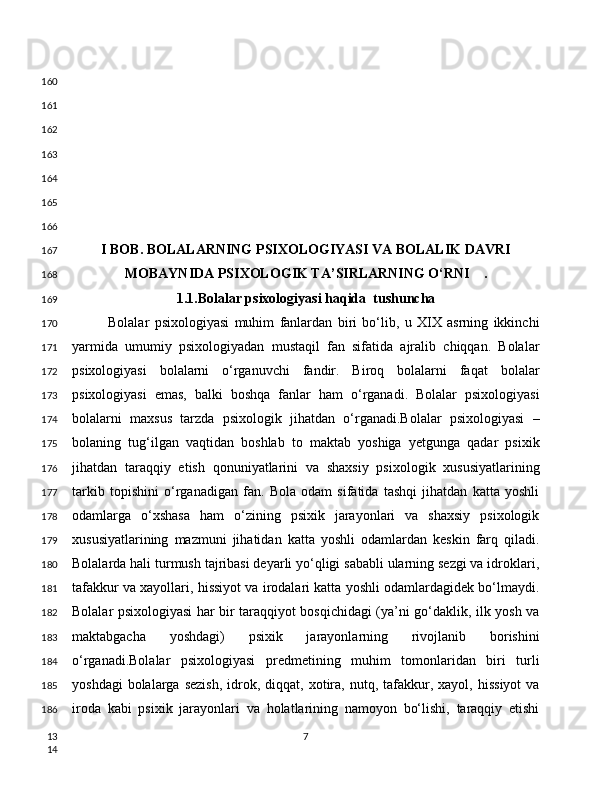 I BOB. BOLALARNING PSIXOLOGIYASI VA BOLALIK DAVRI
MOBAYNIDA PSIXOLOGIK TA’SIRLARNING O‘RNI    .
1.1.Bolalar psixologiyasi haqida  tushuncha
Bolalar   psixologiyasi   muhim   fanlardan   biri   bo‘lib,   u   XIX   asrning   ikkinchi
yarmida   umumiy   psixologiyadan   mustaqil   fan   sifatida   ajralib   chiqqan.   Bolalar
psixologiyasi   bolalarni   o‘rganuvchi   fandir.   Biroq   bolalarni   faqat   bolalar
psixologiyasi   emas,   balki   boshqa   fanlar   ham   o‘rganadi.   Bolalar   psixologiyasi
bolalarni   maxsus   tarzda   psixologik   jihatdan   o‘rganadi.Bolalar   psixologiyasi   –
bolaning   tug‘ilgan   vaqtidan   boshlab   to   maktab   yoshiga   yetgunga   qadar   psixik
jihatdan   taraqqiy   etish   qonuniyatlarini   va   shaxsiy   psixologik   xususiyatlarining
tarkib   topishini   o‘rganadigan   fan.   Bola   odam   sifatida   tashqi   jihatdan   katta   yoshli
odamlarga   o‘xshasa   ham   o‘zining   psixik   jarayonlari   va   shaxsiy   psixologik
xususiyatlarining   mazmuni   jihatidan   katta   yoshli   odamlardan   keskin   farq   qiladi.
Bolalarda hali turmush tajribasi deyarli yo‘qligi sababli ularning sezgi va idroklari,
tafakkur va xayollari, hissiyot va irodalari katta yoshli odamlardagidek bo‘lmaydi.
Bolalar psixologiyasi har bir taraqqiyot bosqichidagi (ya’ni go‘daklik, ilk yosh va
maktabgacha   yoshdagi)   psixik   jarayonlarning   rivojlanib   borishini
o‘rganadi.Bolalar   psixologiyasi   predmetining   muhim   tomonlaridan   biri   turli
yoshdagi  bolalarga  sezish,   idrok,  diqqat,  xotira,   nutq,  tafakkur,  xayol,  hissiyot   va
iroda   kabi   psixik   jarayonlari   va   holatlarining   namoyon   bo‘lishi,   taraqqiy   etishi
7160
161
162
163
164
165
166
167
168
169
170
171
172
173
174
175
176
177
178
179
180
181
182
183
184
185
186
13
14 