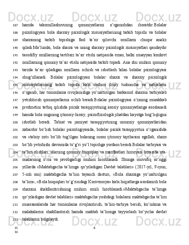 hamda   takomillashuvining   qonuniyatlarini   o‘rganishdan   iboratdir.Bolalar
psixologiyasi   bola   shaxsiy   psixologik   xususiyatlarining   tarkib   topishi   va   bolalar
shaxsining   tarkib   topishiga   faol   ta’sir   qiluvchi   omillarni   chuqur   analiz
qiladi.Ma’lumki,  bola  shaxsi   va  uning  shaxsiy  psixologik  xususiyatlari   qandaydir
tasodifiy omillarning tartibsiz ta’sir etishi natijasida emas, balki muayyan konkret
omillarning qonuniy ta’sir etishi natijasida tarkib topadi. Ana shu muhim qonuniy
tarzda   ta’sir   qiladigan   omillarni   ochish   va   isbotlash   bilan   bolalar   psixologiyasi
shug‘ullanadi.   Bolalar   psixologiyasi   bolalar   shaxsi   va   shaxsiy   psixologik
xususiyatlarining   tarkib   topishi   kabi   muhim   ilmiy   tushuncha   va   natijalarni
o‘rganib,   har   tomonlama   rivojlanishga   yo‘naltirilgan   barkamol   shaxsni   tarbiyalab
yetishtirish   qonuniyatlarini   ochib   beradi.Bolalar   psixologiyasi   o‘zining   murakkab
predmetini  tatbiq qilishda psixik taraqqiyotning asosiy  qonuniyatlariga asoslanadi
hamda bola ongining ijtimoiy-hissiy, psixofiziologik jihatdan hayotga bog‘liqligini
isbotlab   beradi.   Tabiat   va   jamiyat   taraqqiyotining   umumiy   qonuniyatlaridan
xabardor   bo‘lish   bolalar   psixologiyasida,   bolalar   psixik   taraqqiyotini   o‘rganishda
va   «tabiiy   zot»   bo‘lib   tug‘ilgan   bolaning   inson   ijtimoiy   tajribasini   egallab,   shaxs
bo‘lib yetishishi davomida to‘g‘ri yo‘l topishga yordam beradi.Bolalar tarbiyasi va
ta’lim olishlari, ularning qonuniy huquqlari va manfaatlari himoyasi borasida ota-
onalarning   o‘rni   va   javobgarligi   muhim   hisoblanadi.   Shunga   muvofiq   so‘nggi
yillarda   «Maktabgacha   ta’limga   qo‘yiladigan   Davlat   talablari»   (2017-yil,   9-iyun,
5-mh   son)   maktabgacha   ta’lim   tayanch   dasturi,   «Bola   shaxsiga   yo‘naltirilgan
ta’lim», «Bola huquqlari to‘g‘risidagi Konvensiya» kabi hujjatlarga asoslanish bola
shaxsini   shakllantirishning   muhim   omili   hisoblanadi.»Maktabgacha   ta’limga
qo‘yiladigan davlat talablari» maktabgacha yoshdagi bolalarni maktabgacha ta’lim
muassasalarida   har   tomonlama   rivojlantirish,   ta’lim-tarbiya   berish,   ko‘nikma   va
malakalarini   shakllantirish   hamda   maktab   ta’limiga   tayyorlash   bo‘yicha   davlat
talablarini belgilaydi. 
8187
188
189
190
191
192
193
194
195
196
197
198
199
200
201
202
203
204
205
206
207
208
209
210
211
212
213
15
16 