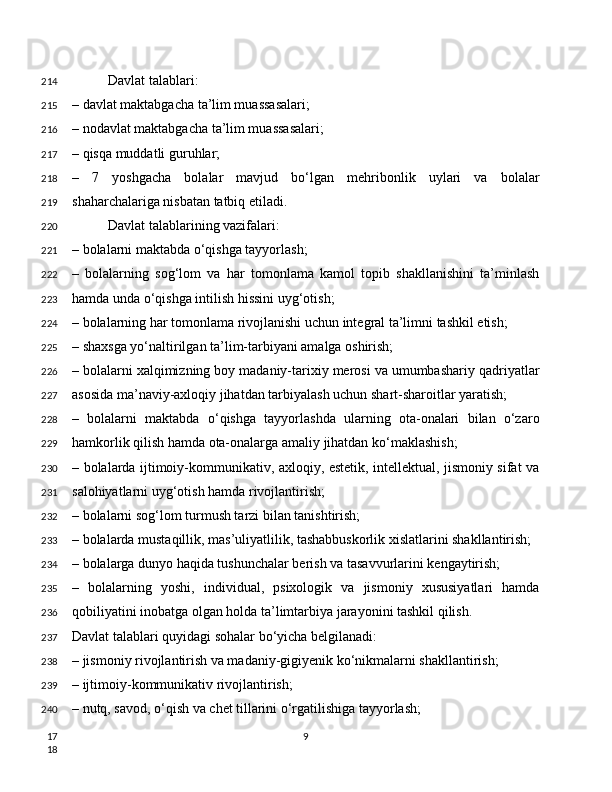 Davlat talablari:
– davlat maktabgacha ta’lim muassasalari;
– nodavlat maktabgacha ta’lim muassasalari;
– qisqa muddatli guruhlar;
–   7   yoshgacha   bolalar   mavjud   bo‘lgan   mehribonlik   uylari   va   bolalar
shaharchalariga nisbatan tatbiq etiladi.
Davlat talablarining vazifalari:
– bolalarni maktabda o‘qishga tayyorlash;
–   bolalarning   sog‘lom   va   har   tomonlama   kamol   topib   shakllanishini   ta’minlash
hamda unda o‘qishga intilish hissini uyg‘otish;
– bolalarning har tomonlama rivojlanishi uchun integral ta’limni tashkil etish;
– shaxsga yo‘naltirilgan ta’lim-tarbiyani amalga oshirish;
– bolalarni xalqimizning boy madaniy-tarixiy merosi va umumbashariy qadriyatlar
asosida ma’naviy-axloqiy jihatdan tarbiyalash uchun shart-sharoitlar yaratish;
–   bolalarni   maktabda   o‘qishga   tayyorlashda   ularning   ota-onalari   bilan   o‘zaro
hamkorlik qilish hamda ota-onalarga amaliy jihatdan ko‘maklashish;
– bolalarda ijtimoiy-kommunikativ, axloqiy, estetik, intellektual, jismoniy sifat va
salohiyatlarni uyg‘otish hamda rivojlantirish;
– bolalarni sog‘lom turmush tarzi bilan tanishtirish;
– bolalarda mustaqillik, mas’uliyatlilik, tashabbuskorlik xislatlarini shakllantirish;
– bolalarga dunyo haqida tushunchalar berish va tasavvurlarini kengaytirish;
–   bolalarning   yoshi,   individual,   psixologik   va   jismoniy   xususiyatlari   hamda
qobiliyatini inobatga olgan holda ta’limtarbiya jarayonini tashkil qilish.
Davlat talablari quyidagi sohalar bo‘yicha belgilanadi:
– jismoniy rivojlantirish va madaniy-gigiyenik ko‘nikmalarni shakllantirish;
– ijtimoiy-kommunikativ rivojlantirish;
– nutq, savod, o‘qish va chet tillarini o‘rgatilishiga tayyorlash;
9214
215
216
217
218
219
220
221
222
223
224
225
226
227
228
229
230
231
232
233
234
235
236
237
238
239
240
17
18 