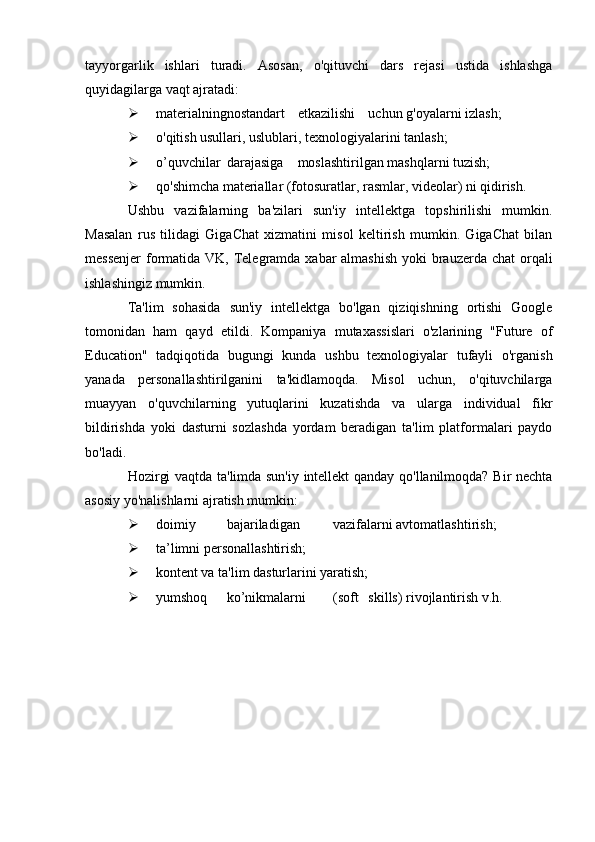 tayyorgarlik   ishlari   turadi.   Asosan,   o'qituvchi   dars   rejasi   ustida   ishlashga
quyidagilarga vaqt ajratadi:
 materialning nostandart etkazilishi uchun g'oyalarni izlash;
 o'qitish usullari, uslublari, texnologiyalarini tanlash;
 o’quvchilar darajasiga moslashtirilgan mashqlarni tuzish;
 qo'shimcha materiallar (fotosuratlar, rasmlar, videolar) ni qidirish.
Ushbu   vazifalarning   ba'zilari   sun'iy   intellektga   topshirilishi   mumkin.
Masalan   rus   tilidagi   GigaChat   xizmatini   misol   keltirish   mumkin.   GigaChat   bilan
messenjer  formatida VK, Telegramda xabar almashish  yoki brauzerda chat  orqali
ishlashingiz mumkin.
Ta'lim   sohasida   sun'iy   intellektga   bo'lgan   qiziqishning   ortishi   Google
tomonidan   ham   qayd   etildi.   Kompaniya   mutaxassislari   o'zlarining   "Future   of
Education"   tadqiqotida   bugungi   kunda   ushbu   texnologiyalar   tufayli   o'rganish
yanada   personallashtirilganini   ta'kidlamoqda.   Misol   uchun,   o'qituvchilarga
muayyan   o'quvchilarning   yutuqlarini   kuzatishda   va   ularga   individual   fikr
bildirishda   yoki   dasturni   sozlashda   yordam   beradigan   ta'lim   platformalari   paydo
bo'ladi.
Hozirgi vaqtda ta'limda sun'iy intellekt qanday qo'llanilmoqda? Bir nechta
asosiy yo'nalishlarni ajratish mumkin:
 doimiy bajariladigan vazifalarni avtomatlashtirish;
 ta’limni personallashtirish;
 kontent va ta'lim dasturlarini yaratish;
 yumshoq ko’nikmalarni (soft skills) rivojlantirish v.h.