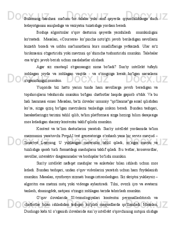 Bularning   barchasi   ma'lum   bir   talaba   yoki   sinf   qayerda   qiyinchiliklarga   duch
kelayotganini aniqlashga va vaziyatni tuzatishga yordam beradi.
Boshqa   algoritmlar   o'quv   dasturini   qayerda   yaxshilash     mumkinligini
ko'rsatadi.     Masalan,   «Coursera»   ko’pincha   noto'g'ri   javob   beriladigan   savollarni
kuzatib   boradi   va   ushbu   ma'lumotlarni   kurs   mualliflariga   yetkazadi.   Ular   so'z
birikmasini o'zgartirishi yoki mavzuni qo’shimcha tushuntirishi mumkin. Talabalar
esa to'g'ri javob berish uchun maslahatlar olishadi.
Agar   siz   mustaqil   o'rgansangiz   nima   bo'ladi?   Sun'iy   intellekt   tufayli
xohlagan   joyda   va   xohlagan   vaqtda   -   va   o'zingizga   kerak   bo'lgan   narsalarni
o'rganishingiz mumkin.
Yuqorida   biz   hatto   yarim   tunda   ham   savollarga   javob   beradigan   va
topshiriqlarni   tekshirishi   mumkin   bo'lgan   chatbotlar   haqida   gapirib   o'tdik.   Va   bu
hali hammasi emas. Masalan, ba'zi ilovalar umumiy "qo'llanma"ga amal qilishdan
ko’ra,   sizga   qiziq   bo'lgan   mavzularni   tanlashga   imkon   beradi.   Bundan   tashqari,
harakatlaringiz tarixini tahlil qilib, ta'lim platformasi sizga hozirgi bilim darajasiga
mos keladigan shaxsiy kontentni taklif qilishi mumkin.
Kontent   va   ta’lim   dasturlarini   yaratish.   Sun'iy   intellekt   yordamida   ta'lim
mazmunini yaratuvchi PrepAI test generatoriga o'xshash yana bir servis mavjud –
Smartest   Learning.   U   yuklangan   materialni   tahlil   qiladi,   so’ngra   mavzu   va
tuzilishga qarab turli formatdagi mashqlarni taklif qiladi. Bu testlar, krossvordlar,
savollar, interaktiv diagrammalar va boshqalar bo'lishi mumkin.
Sun'iy   intellekt   nafaqat   mashqlar   va   anketalar   bilan   ishlash   uchun   mos
keladi.  Bundan   tashqari,  undan  o'quv  videolarini   yaratish  uchun  ham  foydalanish
mumkin. Masalan, synthesys xizmati bunga ixtisoslashgan. Siz skriptni yuklaysiz –
algoritm   esa   matnni   nutq   yoki   videoga   aylantiradi.   Tilni,   ovozli   ijro   va   avatarni
tanlash, shuningdek, natijani o'zingiz xohlagan tarzda tahrirlash mumkin.
O‘quv   ilovalarida   SI-texnologiyalari   kontentni   personallashtirish   va
chatbotlar   bilan   ishlashdan   tashqari   ko’plab   maqsadlarda   qo’llaniladi.   Masalan,
Duolingo kabi til o‘rganish ilovalarida sun’iy intellekt o'quvchining nutqini olishga