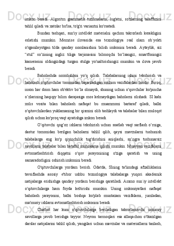 imkon   beradi.   Algoritm   grammatik   tuzilmalarni,   lug'atni,   so'zlarning   talaffuzini
tahlil qiladi va xatolar bo'lsa, to'g'ri variantni ko'rsatadi.
Bundan   tashqari,   sun'iy   intellekt   materialni   qachon   takrorlash   kerakligini
eslatishi   mumkin.   Memrise   ilovasida   esa   texnologiya   real   olam   ob`yekti
o'rganilayotgan   tilda   qanday   nomlanishini   bilish   imkonini   beradi.   Aytaylik,   siz
“stul”   so‘zining   ingliz   tiliga   tarjimasini   bilmoqchi   bo‘lsangiz,   smartfoningiz
kamerasini   oldingizdagi   turgan   stulga   yo'naltirishingiz   mumkin   va   ilova   javob
beradi.
Baholashda   noxolislikni   yo'q   qilish.   Talabalarning   ishini   tekshirish   va
baholash o'qituvchilar tomonidan bajariladigan muhim vazifalardan biridir. Biroq,
inson har  doim  ham  ob'ektiv bo’la olmaydi, shuning uchun o'quvchilar  ko'pincha
o’zlarining  haqiqiy  bilim   darajasiga  mos   kelmaydigan  baholarni   olishadi.  SI   kabi
xolis   vosita   bilan   baholash   nafaqat   bu   muammoni   bartaraf   qiladi,   balki
o'qituvchilardan yuklamaning bir qismini olib tashlaydi va talabalar bilan muloqot
qilish uchun ko'proq vaqt ajratishga imkon beradi.
O‘qituvchi   qog‘oz   ishlarni   tekshirish   uchun   soatlab   vaqt   sarflash   o‘rniga,
dastur   tomonidan   berilgan   baholarni   tahlil   qilib,   qaysi   mavzularni   tushunish
talabalarga   eng   ko'p   qiyinchilik   tug'dirishini   aniqlashi,   so‘ngra   tushunarsiz
savollarni talabalar bilan batafsil muhokama qilishi mumkin. Muayyan vazifalarni
avtomatlashtirish   diqqatni   o'quv   jarayonining   o'ziga   qaratish   va   uning
samaradorligini oshirish imkonini beradi.
O'qituvchilarga   yordam   berish.   Odatda,   SIning   ta'limdagi   afzalliklarini
tavsiflashda   asosiy   e'tibor   ushbu   texnologiya   talabalarga   yuqori   akademik
natijalarga   erishishga   qanday   yordam   berishiga   qaratiladi.   Ammo   sun`iy   intellekt
o'qituvchilarga   ham   foyda   keltirishi   mumkin.   Uning   imkoniyatlari   nafaqat
baholash   jarayonini,   balki   boshqa   ko'plab   muntazam   vazifalarni,   jumladan,
ma'muriy ishlarni avtomatlashtirish imkonini beradi.
Chatbot   har   kuni   o'qituvchilarga   beriladigan   takrorlanuvchi   umumiy
savollarga   javob   berishga   tayyor.   Neyron   tarmoqlari   esa   allaqachon   o'tkazilgan
darslar natijalarini tahlil qilish, yangilari uchun mavzular va materiallarni tanlash, 