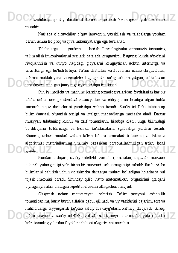 o'qituvchilarga   qanday   darslar   dasturini   o'zgartirish   kerakligini   aytib   berishlari
mumkin.
Natijada   o‘qituvchilar   o‘quv   jarayonini   yaxshilash   va   talabalarga   yordam
berish uchun ko‘proq vaqt va imkoniyatlarga ega bo’lishadi.
Talabalarga yordam berish.   Texnologiyalar   zamonaviy   insonning
ta'lim olish imkoniyatlarini sezilarli darajada kengaytirdi. Bugungi kunda o'z-o'zini
rivojlantirish   va   dunyo   haqidagi   g'oyalarni   kengaytirish   uchun   internetga   va
smartfonga ega bo'lish kifoya. Ta'lim dasturlari va ilovalarini ishlab chiquvchilar,
ta'limni   maktab   yoki   universitetni   tugatgandan   so'ng   to'xtamaydigan,   balki   butun
umr davom etadigan jarayonga aylantirishga intilishadi.
Sun`iy intellekt va machine learning texnologiyalaridan foydalanish har bir
talaba   uchun   uning   individual   xususiyatlari   va   ehtiyojlarini   hisobga   olgan   holda
samarali   o'quv   dasturlarini   yaratishga   imkon   beradi.   Sun'iy   intellekt   talabaning
bilim   darajasi,   o'rganish   tezligi   va   istalgan   maqsadlariga   moslasha   oladi.   Dastur
muayyan   talabaning   kuchli   va   zaif   tomonlarini   hisobga   oladi,   unga   bilimidagi
bo'shliqlarni   to'ldirishga   va   kerakli   ko'nikmalarni   egallashga   yordam   beradi.
Shuning   uchun   moslashuvchan   ta'lim   tobora   ommalashib   bormoqda.   Maxsus
algoritmlar   materiallarning   umumiy   bazasidan   personallashtirilgan   trekni   hosil
qiladi.
Bundan   tashqari,   sun`iy   intellekt   vositalari,   masalan,   o'quvchi   mavzuni
o'tkazib yuborganligi yoki biron bir mavzuni tushunmaganligi sababli fan bo'yicha
bilimlarini   oshirish   uchun   qo'shimcha   darslarga   muhtoj   bo’ladigan   holatlarda   pul
tejash   imkonini   beradi.   Shunday   qilib,   hatto   matematikani   o'rganishni   qiziqarli
o'yinga aylantira oladigan repetitor-ilovalar allaqachon mavjud.
O'rganish   uchun   motivatsiyani   oshirish.   Ta'lim   jarayoni   ko'pchilik
tomonidan majburiy burch sifatida qabul qilinadi va uy vazifasini bajarish, test va
imtihonlarga   tayyorgarlik   ko'plab   salbiy   his-tuyg'ularni   keltirib   chiqaradi.   Biroq,
ta'lim   jarayonida   sun'iy   intellekt,   virtual   reallik,   neyron   tarmoqlar   yoki   robotlar
kabi texnologiyalardan foydalanish buni o'zgartirishi mumkin. 