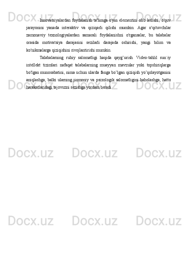 Innovatsiyalardan   foydalanish   ta'limga   o'yin   elementini   olib  kelishi,   o'quv
jarayonini   yanada   interaktiv   va   qiziqarli   qilishi   mumkin.   Agar   o'qituvchilar
zamonaviy   texnologiyalardan   samarali   foydalanishni   o'rgansalar,   bu   talabalar
orasida   motivatsiya   darajasini   sezilarli   darajada   oshirishi,   yangi   bilim   va
ko'nikmalarga qiziqishini rivojlantirishi mumkin.
Talabalarning   ruhiy   salomatligi   haqida   qayg’urish.   Video-tahlil   sun`iy
intellekt   tizimlari   nafaqat   talabalarning   muayyan   mavzular   yoki   topshiriqlarga
bo'lgan munosabatini, nima uchun ularda fanga bo’lgan qiziqish yo’qolayotganini
aniqlashga,   balki   ularning   jismoniy   va   psixologik   salomatligini   baholashga,   hatto
harakatlaridagi tajovuzni sezishga yordam beradi. 
