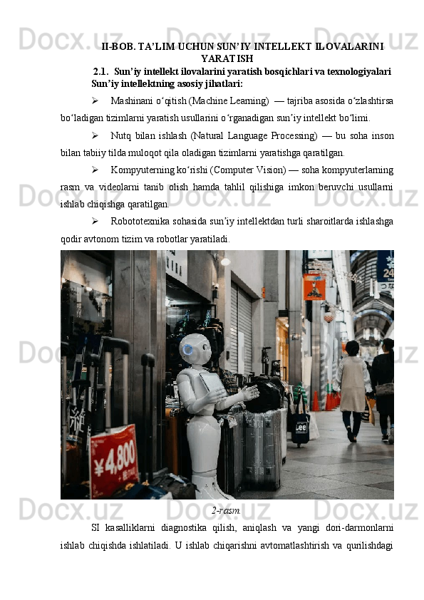II-BOB. TA’LIM UCHUN SUN’IY INTELLEKT ILOVALARINI
YARATISH
2.1. Sun’iy intellekt ilovalarini yaratish bosqichlari va texnologiyalari
Sun iy intellektning asosiy jihatlari:ʼ
 Mashinani o qitish (Machine Learning)  — tajriba asosida o zlashtirsa	
ʻ ʻ
bo ladigan tizimlarni yaratish usullarini o rganadigan sun iy intellekt bo limi.	
ʻ ʻ ʼ ʻ
 Nutq   bilan   ishlash   (Natural   Language   Processing)   —   bu   soha   inson
bilan tabiiy tilda muloqot qila oladigan tizimlarni yaratishga qaratilgan.
 Kompyuterning ko rishi (Computer Vision) — soha kompyuterlarning	
ʻ
rasm   va   videolarni   tanib   olish   hamda   tahlil   qilishiga   imkon   beruvchi   usullarni
ishlab chiqishga qaratilgan.
 Robototexnika sohasida sun iy intellektdan turli sharoitlarda ishlashga	
ʼ
qodir avtonom tizim va robotlar yaratiladi.
2-rasm.
SI   kasalliklarni   diagnostika   qilish,   aniqlash   va   yangi   dori-darmonlarni
ishlab  chiqishda  ishlatiladi.  U ishlab  chiqarishni  avtomatlashtirish  va  qurilishdagi 