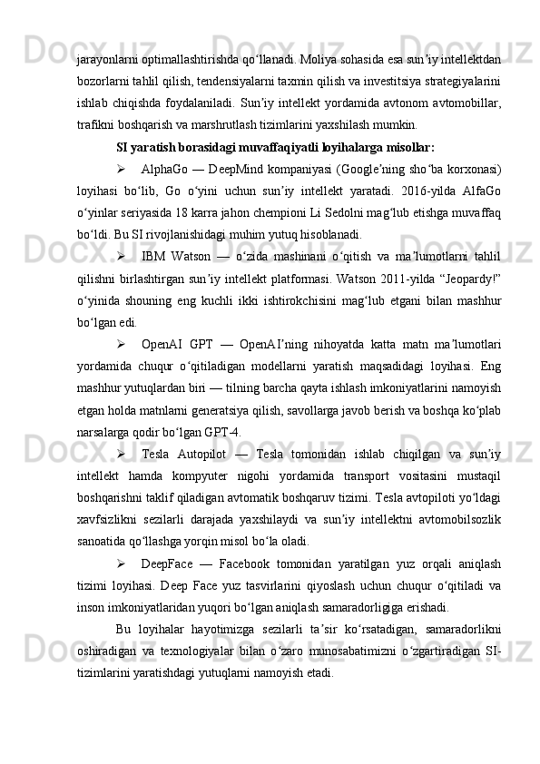 jarayonlarni optimallashtirishda qo llanadi. Moliya sohasida esa sun iy intellektdanʻ ʼ
bozorlarni tahlil qilish, tendensiyalarni taxmin qilish va investitsiya strategiyalarini
ishlab   chiqishda   foydalaniladi.   Sun iy   intellekt   yordamida   avtonom   avtomobillar,
ʼ
trafikni boshqarish va marshrutlash tizimlarini yaxshilash mumkin.
SI yaratish borasidagi muvaffaqiyatli loyihalarga misollar:
 AlphaGo ― DeepMind kompaniyasi (Google ning sho ba korxonasi)	
ʼ ʻ
loyihasi   bo lib,   Go   o yini   uchun   sun iy   intellekt   yaratadi.   2016-yilda   AlfaGo	
ʻ ʻ ʼ
o yinlar seriyasida 18 karra jahon chempioni Li Sedolni mag lub etishga muvaffaq	
ʻ ʻ
bo ldi. Bu SI rivojlanishidagi muhim yutuq hisoblanadi.
ʻ
 IBM   Watson   —   o zida   mashinani   o qitish   va   ma lumotlarni   tahlil	
ʻ ʻ ʼ
qilishni   birlashtirgan   sun iy   intellekt   platformasi.   Watson   2011-yilda   “Jeopardy!”	
ʼ
o yinida   shouning   eng   kuchli   ikki   ishtirokchisini   mag lub   etgani   bilan   mashhur	
ʻ ʻ
bo lgan edi.
ʻ
 OpenAI   GPT   —   OpenAI ning   nihoyatda   katta   matn   ma lumotlari	
ʼ ʼ
yordamida   chuqur   o qitiladigan   modellarni   yaratish   maqsadidagi   loyihasi.   Eng	
ʻ
mashhur yutuqlardan biri — tilning barcha qayta ishlash imkoniyatlarini namoyish
etgan holda matnlarni generatsiya qilish, savollarga javob berish va boshqa ko plab	
ʻ
narsalarga qodir bo lgan GPT-4.	
ʻ
 Tesla   Autopilot   —   Tesla   tomonidan   ishlab   chiqilgan   va   sun iy	
ʼ
intellekt   hamda   kompyuter   nigohi   yordamida   transport   vositasini   mustaqil
boshqarishni taklif qiladigan avtomatik boshqaruv tizimi. Tesla avtopiloti yo ldagi	
ʻ
xavfsizlikni   sezilarli   darajada   yaxshilaydi   va   sun iy   intellektni   avtomobilsozlik	
ʼ
sanoatida qo llashga yorqin misol bo la oladi.	
ʻ ʻ
 DeepFace   —   Facebook   tomonidan   yaratilgan   yuz   orqali   aniqlash
tizimi   loyihasi.   Deep   Face   yuz   tasvirlarini   qiyoslash   uchun   chuqur   o qitiladi   va	
ʻ
inson imkoniyatlaridan yuqori bo lgan aniqlash samaradorligiga erishadi.	
ʻ
Bu   loyihalar   hayotimizga   sezilarli   ta sir   ko rsatadigan,   samaradorlikni	
ʼ ʻ
oshiradigan   va   texnologiyalar   bilan   o zaro   munosabatimizni   o zgartiradigan   SI-	
ʻ ʻ
tizimlarini yaratishdagi yutuqlarni namoyish etadi. 