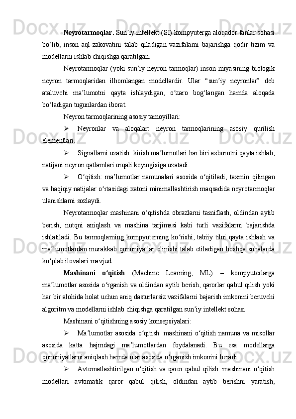Neyrotarmoqlar.  Sun iy intellekt (SI) kompyuterga aloqador fanlar sohasiʼ
bo lib,   inson   aql-zakovatini   talab   qiladigan   vazifalarni   bajarishga   qodir   tizim   va	
ʻ
modellarni ishlab chiqishga qaratilgan.
Neyrotarmoqlar (yoki sun iy neyron tarmoqlar) inson miyasining biologik	
ʼ
neyron   tarmoqlaridan   ilhomlangan   modellardir.   Ular   “sun iy   neyronlar”   deb	
ʼ
ataluvchi   ma lumotni   qayta   ishlaydigan,   o zaro   bog langan   hamda   aloqada	
ʼ ʻ ʻ
bo ladigan tugunlardan iborat.	
ʻ
Neyron tarmoqlarining asosiy tamoyillari:
 Neyronlar   va   aloqalar:   neyron   tarmoqlarining   asosiy   qurilish
elementlari.
 Signallarni uzatish: kirish ma lumotlari har biri axborotni qayta ishlab,	
ʼ
natijani neyron qatlamlari orqali keyingisiga uzatadi.
 O qitish:   ma lumotlar   namunalari   asosida   o qitiladi,   taxmin   qilingan	
ʻ ʼ ʻ
va haqiqiy natijalar o rtasidagi xatoni minimallashtirish maqsadida neyrotarmoqlar	
ʻ
ulanishlarni sozlaydi.
Neyrotarmoqlar   mashinani   o qitishda   obrazlarni   tasniflash,   oldindan   aytib	
ʻ
berish,   nutqni   aniqlash   va   mashina   tarjimasi   kabi   turli   vazifalarni   bajarishda
ishlatiladi. Bu tarmoqlarning kompyuterning ko rishi, tabiiy tilni  qayta ishlash va	
ʻ
ma lumotlardan murakkab qonuniyatlar olinishi  talab etiladigan boshqa sohalarda	
ʼ
ko plab ilovalari mavjud.
ʻ
Mashinani   o qitish	
ʻ   (Machine   Learning,   ML)   –   kompyuterlarga
ma lumotlar asosida o rganish va oldindan aytib berish, qarorlar qabul qilish yoki	
ʼ ʻ
har bir alohida holat uchun aniq dasturlarsiz vazifalarni bajarish imkonini beruvchi
algoritm va modellarni ishlab chiqishga qaratilgan sun iy intellekt sohasi.	
ʼ
Mashinani o qitishning asosiy konsepsiyalari:	
ʻ
 Ma lumotlar  asosida  o qitish:  mashinani  o qitish  namuna va misollar	
ʼ ʻ ʻ
asosida   katta   hajmdagi   ma lumotlardan   foydalanadi.   Bu   esa   modellarga	
ʼ
qonuniyatlarni aniqlash hamda ular asosida o rganish imkonini beradi.	
ʻ
 Avtomatlashtirilgan o qitish va qaror qabul qilish: mashinani  o qitish	
ʻ ʻ
modellari   avtomatik   qaror   qabul   qilish,   oldindan   aytib   berishni   yaratish, 