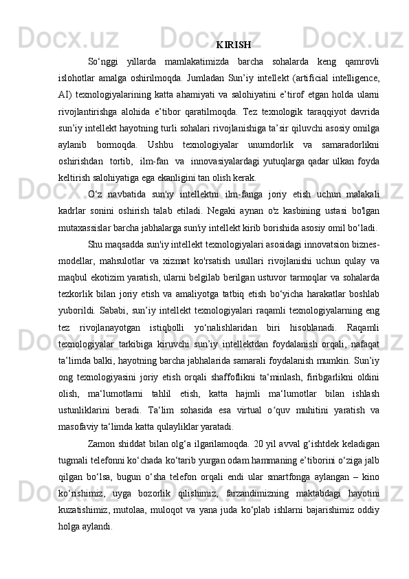 KIRISH
So‘nggi   yillarda   mamlakatimizda   barcha   sohalarda   keng   qamrovli
islohotlar   amalga   oshirilmoqda.   Jumladan   Sun’iy   intellekt   (artificial   intelligence,
AI)   texnologiyalarining   katta   ahamiyati   va   salohiyatini   e’tirof   etgan   holda   ularni
rivojlantirishga   alohida   e’tibor   qaratilmoqda.   Tez   texnologik   taraqqiyot   davrida
sun’iy intellekt hayotning turli sohalari rivojlanishiga ta’sir qiluvchi asosiy omilga
aylanib   bormoqda.   Ushbu   texnologiyalar   unumdorlik   va   samaradorlikni
oshirishdan     tortib,     ilm-fan     va     innovasiyalardagi   yutuqlarga   qadar   ulkan   foyda
keltirish salohiyatiga ega ekanligini tan olish kerak.
O‘z   navbatida   sun'iy   intellektni   ilm-fanga   joriy   etish   uchun   malakali
kadrlar   sonini   oshirish   talab   etiladi.   Negaki   aynan   o'z   kasbining   ustasi   bo'lgan
mutaxassislar barcha jabhalarga sun'iy intellekt kirib borishida asosiy omil bo‘ladi.
Shu maqsadda sun'iy intellekt texnologiyalari asosidagi innovatsion biznes-
modellar,   mahsulotlar   va   xizmat   ko'rsatish   usullari   rivojlanishi   uchun   qulay   va
maqbul ekotizim yaratish, ularni belgilab berilgan ustuvor tarmoqlar va sohalarda
tezkorlik   bilan   joriy   etish   va   amaliyotga   tatbiq   etish   bo‘yicha   harakatlar   boshlab
yuborildi.   Sababi,   sun’iy   intellekt   texnologiyalari   raqamli   texnologiyalarning   eng
tez   rivojlanayotgan   istiqbolli   yo‘nalishlaridan   biri   hisoblanadi.   Raqamli
texnologiyalar   tarkibiga   kiruvchi   sun’iy   intellektdan   foydalanish   orqali,   nafaqat
ta’limda balki, hayotning barcha jabhalarida samarali foydalanish mumkin. Sun’iy
ong   texnologiyasini   joriy   etish   orqali   shaffoflikni   ta‘minlash,   firibgarlikni   oldini
olish,   ma‘lumotlarni   tahlil   etish,   katta   hajmli   ma‘lumotlar   bilan   ishlash
ustunliklarini   beradi.   Ta‘lim   sohasida   esa   virtual   o quv   muhitini   yaratish   vaʻ
masofaviy ta‘limda katta qulayliklar yaratadi.
Zamon shiddat bilan olg‘a ilgarilamoqda. 20 yil avval g‘ishtdek keladigan
tugmali telefonni ko‘chada ko‘tarib yurgan odam hammaning e’tiborini o‘ziga jalb
qilgan   bo‘lsa,   bugun   o‘sha   telefon   orqali   endi   ular   smartfonga   aylangan   –   kino
ko‘rishimiz,   uyga   bozorlik   qilishimiz,   farzandimizning   maktabdagi   hayotini
kuzatishimiz,   mutolaa,   muloqot   va   yana   juda   ko‘plab   ishlarni   bajarishimiz   oddiy
holga aylandi. 