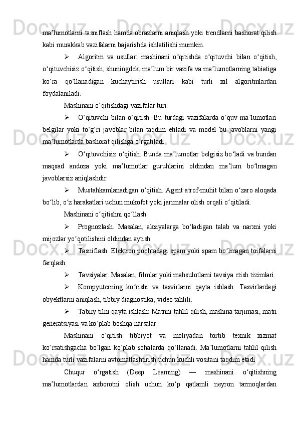 ma lumotlarni tasniflash hamda obrazlarni aniqlash yoki trendlarni bashorat qilishʼ
kabi murakkab vazifalarni bajarishda ishlatilishi mumkin.
 Algoritm   va   usullar:   mashinani   o qitishda   o qituvchi   bilan   o qitish,	
ʻ ʻ ʻ
o qituvchisiz o qitish, shuningdek, ma lum bir vazifa va ma lumotlarning tabiatiga	
ʻ ʻ ʼ ʼ
ko ra   qo llanadigan   kuchaytirish   usullari   kabi   turli   xil   algoritmlardan
ʻ ʻ
foydalaniladi.
Mashinani o qitishdagi vazifalar turi:	
ʻ
 O qituvchi   bilan   o qitish.   Bu   turdagi   vazifalarda   o quv   ma lumotlari	
ʻ ʻ ʻ ʼ
belgilar   yoki   to g ri   javoblar   bilan   taqdim   etiladi   va   model   bu   javoblarni   yangi
ʻ ʻ
ma lumotlarda bashorat qilishga o rgatiladi.	
ʼ ʻ
 O qituvchisiz o qitish. Bunda ma lumotlar belgisiz bo ladi va bundan	
ʻ ʻ ʼ ʻ
maqsad   andoza   yoki   ma lumotlar   guruhlarini   oldindan   ma lum   bo lmagan	
ʼ ʼ ʻ
javoblarsiz aniqlashdir.
 Mustahkamlanadigan o qitish. Agent atrof-muhit bilan o zaro aloqada	
ʻ ʻ
bo lib, o z harakatlari uchun mukofot yoki jarimalar olish orqali o qitiladi.	
ʻ ʻ ʻ
Mashinani o qitishni qo llash:	
ʻ ʻ
 Prognozlash.   Masalan,   aksiyalarga   bo ladigan   talab   va   narxni   yoki	
ʻ
mijozlar yo qotilishini oldindan aytish.	
ʻ
 Tasniflash. Elektron pochtadagi spam yoki spam bo lmagan toifalarni	
ʻ
farqlash.
 Tavsiyalar. Masalan, filmlar yoki mahsulotlarni tavsiya etish tizimlari.
 Kompyuterning   ko rishi   va   tasvirlarni   qayta   ishlash.   Tasvirlardagi	
ʻ
obyektlarni aniqlash, tibbiy diagnostika, video tahlili.
 Tabiiy tilni qayta ishlash: Matnni tahlil qilish, mashina tarjimasi, matn
generatsiyasi va ko plab boshqa narsalar.	
ʻ
Mashinani   o qitish   tibbiyot   va   moliyadan   tortib   texnik   xizmat	
ʻ
ko rsatishgacha   bo lgan   ko plab   sohalarda   qo llanadi.   Ma lumotlarni   tahlil   qilish	
ʻ ʻ ʻ ʻ ʼ
hamda turli vazifalarni avtomatlashtirish uchun kuchli vositani taqdim etadi
Chuqur   o rgatish   (Deep   Learning)   ―   mashinani   o qitishning	
ʻ ʻ
ma lumotlardan   axborotni   olish   uchun   ko p   qatlamli   neyron   tarmoqlardan	
ʼ ʻ 
