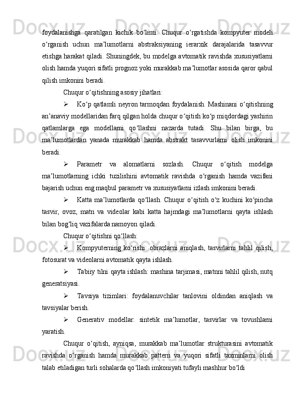 foydalanishga   qaratilgan   kichik   bo limi.   Chuqur   o rgatishda   kompyuter   modeliʻ ʻ
o rganish   uchun   ma lumotlarni   abstraksiyaning   ierarxik   darajalarida   tasavvur	
ʻ ʼ
etishga harakat qiladi. Shuningdek, bu modelga avtomatik ravishda xususiyatlarni
olish hamda yuqori sifatli prognoz yoki murakkab ma lumotlar asosida qaror qabul	
ʼ
qilish imkonini beradi.
Chuqur o qitishning asosiy jihatlari:	
ʻ
 Ko p qatlamli neyron tarmoqdan foydalanish. Mashinani o qitishning
ʻ ʻ
an anaviy modellaridan farq qilgan holda chuqur o qitish ko p miqdordagi yashirin	
ʼ ʻ ʻ
qatlamlarga   ega   modellarni   qo llashni   nazarda   tutadi.   Shu   bilan   birga,   bu	
ʻ
ma lumotlardan   yanada   murakkab   hamda   abstrakt   tasavvurlarni   olish   imkonini	
ʼ
beradi.
 Parametr   va   alomatlarni   sozlash.   Chuqur   o qitish   modelga	
ʻ
ma lumotlarning   ichki   tuzilishini   avtomatik   ravishda   o rganish   hamda   vazifani	
ʼ ʻ
bajarish uchun eng maqbul parametr va xususiyatlarni izlash imkonini beradi.
 Katta  ma lumotlarda  qo llash.  Chuqur  o qitish  o z  kuchini   ko pincha	
ʼ ʻ ʻ ʻ ʻ
tasvir,   ovoz,   matn   va   videolar   kabi   katta   hajmdagi   ma lumotlarni   qayta   ishlash	
ʼ
bilan bog liq vazifalarda namoyon qiladi.	
ʻ
Chuqur o qitishni qo llash:	
ʻ ʻ
 Kompyuterning   ko rishi:   obrazlarni   aniqlash,   tasvirlarni   tahlil   qilish,	
ʻ
fotosurat va videolarni avtomatik qayta ishlash.
 Tabiiy tilni qayta ishlash: mashina tarjimasi, matnni tahlil qilish, nutq
generatsiyasi.
 Tavsiya   tizimlari:   foydalanuvchilar   tanlovini   oldindan   aniqlash   va
tavsiyalar berish.
 Generativ   modellar:   sintetik   ma lumotlar,   tasvirlar   va   tovushlarni	
ʼ
yaratish.
Chuqur   o qitish,   ayniqsa,   murakkab   ma lumotlar   strukturasini   avtomatik	
ʻ ʼ
ravishda   o rganish   hamda   murakkab   pattern   va   yuqori   sifatli   taxminlarni   olish	
ʻ
talab etiladigan turli sohalarda qo llash imkoniyati tufayli mashhur bo ldi	
ʻ ʻ 