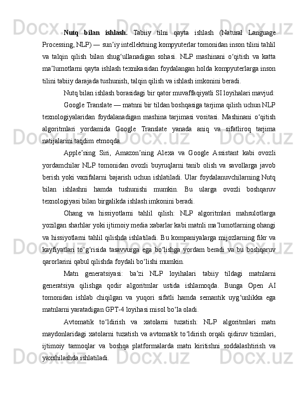 Nutq   bilan   ishlash.   Tabiiy   tilni   qayta   ishlash   (Natural   Language
Processing, NLP) ― sun iy intellektning kompyuterlar tomonidan inson tilini tahlilʼ
va   talqin   qilish   bilan   shug ullanadigan   sohasi.   NLP   mashinani   o qitish   va   katta	
ʻ ʻ
ma lumotlarni qayta ishlash texnikasidan foydalangan holda kompyuterlarga inson	
ʼ
tilini tabiiy darajada tushunish, talqin qilish va ishlash imkonini beradi.
Nutq bilan ishlash borasidagi bir qator muvaffaqiyatli SI loyihalari mavjud:
Google Translate — matnni bir tildan boshqasiga tarjima qilish uchun NLP
texnologiyalaridan   foydalanadigan   mashina   tarjimasi   vositasi.   Mashinani   o qitish	
ʻ
algoritmlari   yordamida   Google   Translate   yanada   aniq   va   sifatliroq   tarjima
natijalarini taqdim etmoqda.
Apple ning   Siri,   Amazon ning   Alexa   va   Google   Assistant   kabi   ovozli	
ʼ ʼ
yordamchilar   NLP   tomonidan   ovozli   buyruqlarni   tanib   olish   va   savollarga   javob
berish yoki  vazifalarni  bajarish uchun ishlatiladi. Ular foydalanuvchilarning Nutq
bilan   ishlashni   hamda   tushunishi   mumkin.   Bu   ularga   ovozli   boshqaruv
texnologiyasi bilan birgalikda ishlash imkonini beradi.
Ohang   va   hissiyotlarni   tahlil   qilish:   NLP   algoritmlari   mahsulotlarga
yozilgan sharhlar yoki ijtimoiy media xabarlar kabi matnli ma lumotlarning ohangi	
ʼ
va hissiyotlarni tahlil qilishda ishlatiladi. Bu kompaniyalarga mijozlarning fikr va
kayfiyatlari   to g risida   tasavvurga   ega   bo lishga   yordam   beradi   va   bu   boshqaruv	
ʻ ʻ ʻ
qarorlarini qabul qilishda foydali bo lishi mumkin.	
ʻ
Matn   generatsiyasi:   ba zi   NLP   loyihalari   tabiiy   tildagi   matnlarni	
ʼ
generatsiya   qilishga   qodir   algoritmlar   ustida   ishlamoqda.   Bunga   Open   AI
tomonidan   ishlab   chiqilgan   va   yuqori   sifatli   hamda   semantik   uyg unlikka   ega	
ʻ
matnlarni yaratadigan GPT-4 loyihasi misol bo la oladi.	
ʻ
Avtomatik   to ldirish   va   xatolarni   tuzatish:   NLP   algoritmlari   matn	
ʻ
maydonlaridagi   xatolarni   tuzatish   va   avtomatik   to ldirish   orqali   qidiruv   tizimlari,	
ʻ
ijtimoiy   tarmoqlar   va   boshqa   platformalarda   matn   kiritishni   soddalashtirish   va
yaxshilashda ishlatiladi. 