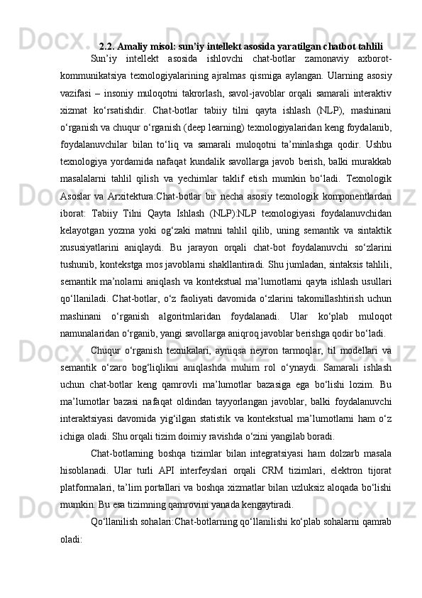 2.2. Amaliy misol: sun’iy intellekt asosida yaratilgan chatbot tahlili
Sun’iy   intellekt   asosida   ishlovchi   chat-botlar   zamonaviy   axborot-
kommunikatsiya   texnologiyalarining   ajralmas   qismiga   aylangan.   Ularning   asosiy
vazifasi   –   insoniy   muloqotni   takrorlash,   savol-javoblar   orqali   samarali   interaktiv
xizmat   ko‘rsatishdir.   Chat-botlar   tabiiy   tilni   qayta   ishlash   (NLP),   mashinani
o‘rganish va chuqur o‘rganish (deep learning) texnologiyalaridan keng foydalanib,
foydalanuvchilar   bilan   to‘liq   va   samarali   muloqotni   ta’minlashga   qodir.   Ushbu
texnologiya   yordamida   nafaqat   kundalik   savollarga   javob   berish,   balki   murakkab
masalalarni   tahlil   qilish   va   yechimlar   taklif   etish   mumkin   bo‘ladi.   Texnologik
Asoslar   va   Arxitektura:Chat-botlar   bir   necha   asosiy   texnologik   komponentlardan
iborat:   Tabiiy   Tilni   Qayta   Ishlash   (NLP):NLP   texnologiyasi   foydalanuvchidan
kelayotgan   yozma   yoki   og‘zaki   matnni   tahlil   qilib,   uning   semantik   va   sintaktik
xususiyatlarini   aniqlaydi.   Bu   jarayon   orqali   chat-bot   foydalanuvchi   so‘zlarini
tushunib, kontekstga mos javoblarni shakllantiradi. Shu jumladan, sintaksis tahlili,
semantik  ma’nolarni   aniqlash  va  kontekstual  ma’lumotlarni  qayta  ishlash  usullari
qo‘llaniladi.   Chat-botlar,   o‘z   faoliyati   davomida   o‘zlarini   takomillashtirish   uchun
mashinani   o‘rganish   algoritmlaridan   foydalanadi.   Ular   ko‘plab   muloqot
namunalaridan o‘rganib, yangi savollarga aniqroq javoblar berishga qodir bo‘ladi.
Chuqur   o‘rganish   texnikalari,   ayniqsa   neyron   tarmoqlar,   til   modellari   va
semantik   o‘zaro   bog‘liqlikni   aniqlashda   muhim   rol   o‘ynaydi.   Samarali   ishlash
uchun   chat-botlar   keng   qamrovli   ma’lumotlar   bazasiga   ega   bo‘lishi   lozim.   Bu
ma’lumotlar   bazasi   nafaqat   oldindan   tayyorlangan   javoblar,   balki   foydalanuvchi
interaktsiyasi   davomida   yig‘ilgan   statistik   va   kontekstual   ma’lumotlarni   ham   o‘z
ichiga oladi. Shu orqali tizim doimiy ravishda o‘zini yangilab boradi.
Chat-botlarning   boshqa   tizimlar   bilan   integratsiyasi   ham   dolzarb   masala
hisoblanadi.   Ular   turli   API   interfeyslari   orqali   CRM   tizimlari,   elektron   tijorat
platformalari, ta’lim portallari va boshqa xizmatlar bilan uzluksiz aloqada bo‘lishi
mumkin. Bu esa tizimning qamrovini yanada kengaytiradi.
Qo‘llanilish sohalari:Chat-botlarning qo‘llanilishi ko‘plab sohalarni qamrab
oladi: