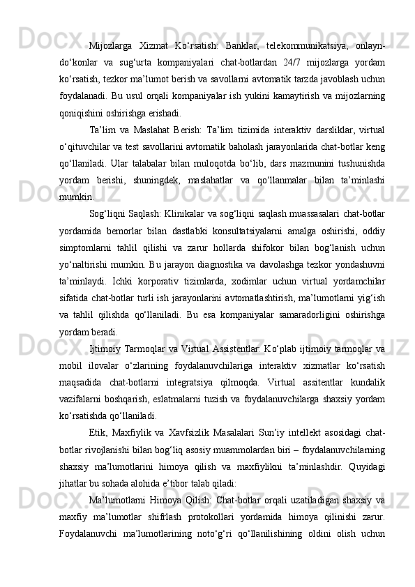 Mijozlarga   Xizmat   Ko‘rsatish:   Banklar,   telekommunikatsiya,   onlayn-
do‘konlar   va   sug‘urta   kompaniyalari   chat-botlardan   24/7   mijozlarga   yordam
ko‘rsatish, tezkor ma’lumot berish va savollarni avtomatik tarzda javoblash uchun
foydalanadi.   Bu   usul   orqali   kompaniyalar   ish   yukini   kamaytirish   va   mijozlarning
qoniqishini oshirishga erishadi.
Ta’lim   va   Maslahat   Berish:   Ta’lim   tizimida   interaktiv   darsliklar,   virtual
o‘qituvchilar va test savollarini avtomatik baholash jarayonlarida chat-botlar keng
qo‘llaniladi.   Ular   talabalar   bilan   muloqotda   bo‘lib,   dars   mazmunini   tushunishda
yordam   berishi,   shuningdek,   maslahatlar   va   qo‘llanmalar   bilan   ta’minlashi
mumkin.
Sog‘liqni Saqlash: Klinikalar va sog‘liqni saqlash muassasalari chat-botlar
yordamida   bemorlar   bilan   dastlabki   konsultatsiyalarni   amalga   oshirishi,   oddiy
simptomlarni   tahlil   qilishi   va   zarur   hollarda   shifokor   bilan   bog‘lanish   uchun
yo‘naltirishi   mumkin.   Bu   jarayon   diagnostika   va   davolashga   tezkor   yondashuvni
ta’minlaydi.   Ichki   korporativ   tizimlarda,   xodimlar   uchun   virtual   yordamchilar
sifatida   chat-botlar   turli   ish   jarayonlarini   avtomatlashtirish,   ma’lumotlarni   yig‘ish
va   tahlil   qilishda   qo‘llaniladi.   Bu   esa   kompaniyalar   samaradorligini   oshirishga
yordam beradi.
Ijtimoiy  Tarmoqlar   va  Virtual   Assistentlar:   Ko‘plab  ijtimoiy  tarmoqlar  va
mobil   ilovalar   o‘zlarining   foydalanuvchilariga   interaktiv   xizmatlar   ko‘rsatish
maqsadida   chat-botlarni   integratsiya   qilmoqda.   Virtual   assitentlar   kundalik
vazifalarni   boshqarish,   eslatmalarni   tuzish   va   foydalanuvchilarga   shaxsiy   yordam
ko‘rsatishda qo‘llaniladi.
Etik,   Maxfiylik   va   Xavfsizlik   Masalalari   Sun’iy   intellekt   asosidagi   chat-
botlar rivojlanishi bilan bog‘liq asosiy muammolardan biri – foydalanuvchilarning
shaxsiy   ma’lumotlarini   himoya   qilish   va   maxfiylikni   ta’minlashdir.   Quyidagi
jihatlar bu sohada alohida e’tibor talab qiladi:
Ma’lumotlarni   Himoya   Qilish:   Chat-botlar   orqali   uzatiladigan   shaxsiy   va
maxfiy   ma’lumotlar   shifrlash   protokollari   yordamida   himoya   qilinishi   zarur.
Foydalanuvchi   ma’lumotlarining   noto‘g‘ri   qo‘llanilishining   oldini   olish   uchun 