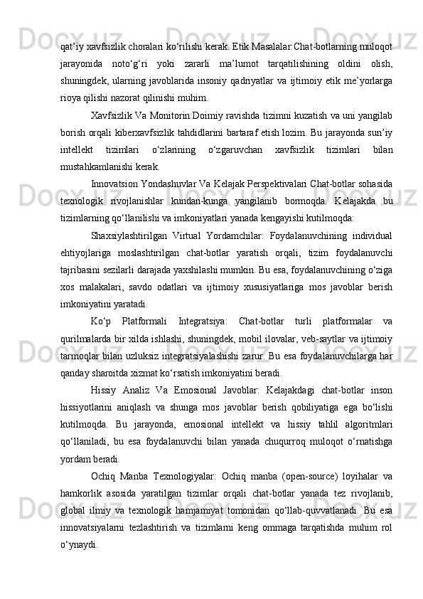 qat’iy xavfsizlik choralari ko‘rilishi kerak. Etik Masalalar:Chat-botlarning muloqot
jarayonida   noto‘g‘ri   yoki   zararli   ma’lumot   tarqatilishining   oldini   olish,
shuningdek,   ularning   javoblarida   insoniy   qadriyatlar   va   ijtimoiy   etik   me’yorlarga
rioya qilishi nazorat qilinishi muhim.
Xavfsizlik Va Monitorin:Doimiy ravishda tizimni kuzatish va uni yangilab
borish orqali kiberxavfsizlik tahdidlarini bartaraf etish lozim. Bu jarayonda sun’iy
intellekt   tizimlari   o‘zlarining   o‘zgaruvchan   xavfsizlik   tizimlari   bilan
mustahkamlanishi kerak.
Innovatsion Yondashuvlar Va Kelajak Perspektivalari Chat-botlar sohasida
texnologik   rivojlanishlar   kundan-kunga   yangilanib   bormoqda.   Kelajakda   bu
tizimlarning qo‘llanilishi va imkoniyatlari yanada kengayishi kutilmoqda:
Shaxsiylashtirilgan   Virtual   Yordamchilar:   Foydalanuvchining   individual
ehtiyojlariga   moslashtirilgan   chat-botlar   yaratish   orqali,   tizim   foydalanuvchi
tajribasini sezilarli darajada yaxshilashi mumkin. Bu esa, foydalanuvchining o‘ziga
xos   malakalari,   savdo   odatlari   va   ijtimoiy   xususiyatlariga   mos   javoblar   berish
imkoniyatini yaratadi.
Ko‘p   Platformali   Integratsiya:   Chat-botlar   turli   platformalar   va
qurilmalarda bir xilda ishlashi, shuningdek, mobil ilovalar, veb-saytlar va ijtimoiy
tarmoqlar bilan uzluksiz integratsiyalashishi  zarur. Bu esa foydalanuvchilarga har
qanday sharoitda xizmat ko‘rsatish imkoniyatini beradi.
Hissiy   Analiz   Va   Emosional   Javoblar:   Kelajakdagi   chat-botlar   inson
hissiyotlarini   aniqlash   va   shunga   mos   javoblar   berish   qobiliyatiga   ega   bo‘lishi
kutilmoqda.   Bu   jarayonda,   emosional   intellekt   va   hissiy   tahlil   algoritmlari
qo‘llaniladi,   bu   esa   foydalanuvchi   bilan   yanada   chuqurroq   muloqot   o‘rnatishga
yordam beradi.
Ochiq   Manba   Texnologiyalar:   Ochiq   manba   (open-source)   loyihalar   va
hamkorlik   asosida   yaratilgan   tizimlar   orqali   chat-botlar   yanada   tez   rivojlanib,
global   ilmiy   va   texnologik   hamjamiyat   tomonidan   qo‘llab-quvvatlanadi.   Bu   esa
innovatsiyalarni   tezlashtirish   va   tizimlarni   keng   ommaga   tarqatishda   muhim   rol
o‘ynaydi. 