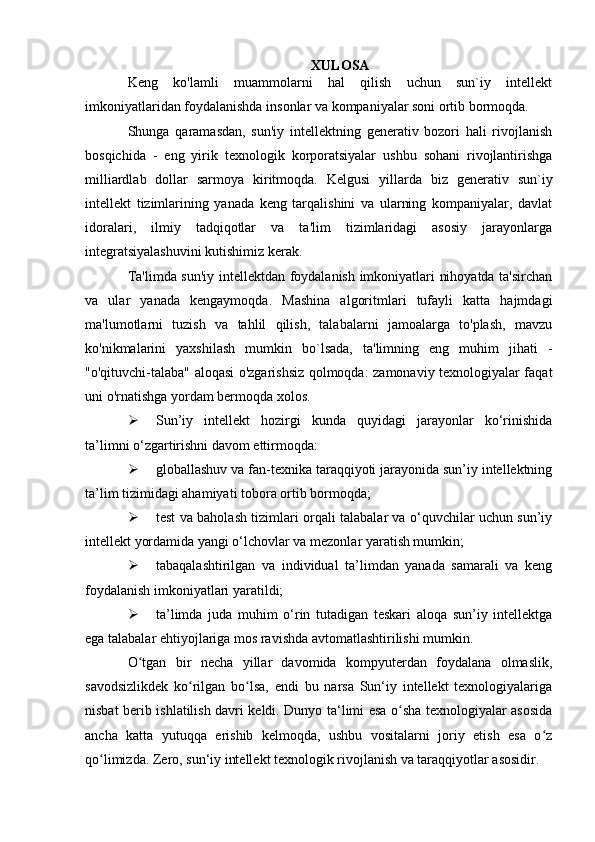 XULOSA
Keng   ko'lamli   muammolarni   hal   qilish   uchun   sun`iy   intellekt
imkoniyatlaridan foydalanishda insonlar va kompaniyalar soni ortib bormoqda.
Shunga   qaramasdan,   sun'iy   intellektning   generativ   bozori   hali   rivojlanish
bosqichida   -   eng   yirik   texnologik   korporatsiyalar   ushbu   sohani   rivojlantirishga
milliardlab   dollar   sarmoya   kiritmoqda.   Kelgusi   yillarda   biz   generativ   sun`iy
intellekt   tizimlarining   yanada   keng   tarqalishini   va   ularning   kompaniyalar,   davlat
idoralari,   ilmiy   tadqiqotlar   va   ta'lim   tizimlaridagi   asosiy   jarayonlarga
integratsiyalashuvini kutishimiz kerak.
Ta'limda sun'iy intellektdan foydalanish imkoniyatlari nihoyatda ta'sirchan
va   ular   yanada   kengaymoqda.   Mashina   algoritmlari   tufayli   katta   hajmdagi
ma'lumotlarni   tuzish   va   tahlil   qilish,   talabalarni   jamoalarga   to'plash,   mavzu
ko'nikmalarini   yaxshilash   mumkin   bo`lsada,   ta'limning   eng   muhim   jihati   -
"o'qituvchi-talaba" aloqasi o'zgarishsiz qolmoqda: zamonaviy texnologiyalar faqat
uni o'rnatishga yordam bermoqda xolos.
 Sun’iy   intellekt   hozirgi   kunda   quyidagi   jarayonlar   ko‘rinishida
ta’limni o‘zgartirishni davom ettirmoqda:
 globallashuv va fan-texnika taraqqiyoti jarayonida sun’iy intellektning
ta’lim tizimidagi ahamiyati tobora ortib bormoqda;
 test va baholash tizimlari orqali talabalar va o‘quvchilar uchun sun’iy
intellekt yordamida yangi o‘lchovlar va mezonlar yaratish mumkin;
 tabaqalashtirilgan   va   individual   ta’limdan   yanada   samarali   va   keng
foydalanish imkoniyatlari yaratildi;
 ta’limda   juda   muhim   o‘rin   tutadigan   teskari   aloqa   sun’iy   intellektga
ega talabalar ehtiyojlariga mos ravishda avtomatlashtirilishi mumkin.
O tgan   bir   necha   yillar   davomida   kompyuterdan   foydalana   olmaslik,ʻ
savodsizlikdek   ko rilgan   bo lsa,   endi   bu   narsa   Sun‘iy   intellekt   texnologiyalariga	
ʻ ʻ
nisbat berib ishlatilish davri keldi. Dunyo ta‘limi esa o sha texnologiyalar asosida	
ʻ
ancha   katta   yutuqqa   erishib   kelmoqda,   ushbu   vositalarni   joriy   etish   esa   o z	
ʻ
qo limizda. Zero, sun‘iy intellekt texnologik rivojlanish va taraqqiyotlar asosidir.	
ʻ 