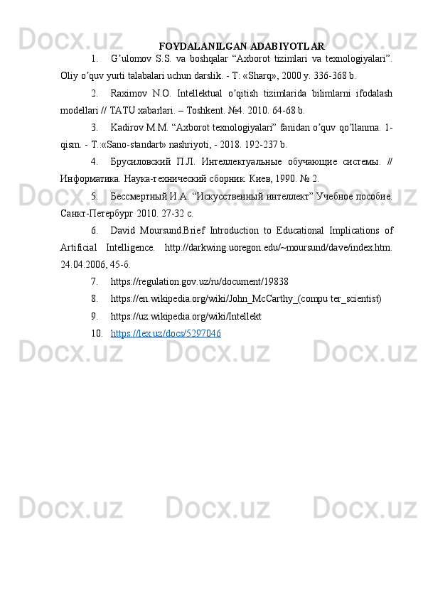 FOYDALANILGAN ADABIYOTLAR
1. G ulomov   S.S.   va   boshqalar   “Аxborot   tizimlari   va   texnologiyalari”.ʼ
Oliy o quv yurti talabalari uchun darslik. - T: «Sharq», 2000 y. 336-368 b.	
ʼ
2. Raximov   N.O.   Intellektual   o qitish   tizimlarida   bilimlarni   ifodalash	
ʼ
modellari // TАTU xabarlari. – Toshkent. №4. 2010. 64-68 b.
3. Kadirov M.M. “Аxborot texnologiyalari” fanidan o quv qo llanma. 1-	
ʼ ʼ
qism. - T.:«Sano-standart» nashriyoti, - 2018.  192-237  b .
4. Брусиловский   П.Л.   Интеллектуальные   обучающие   системы.   //
Информатика. Наука-технический сборник. Киев, 1990. № 2.
5. Бессмертный И.А. “Искусственный интеллект” Учебное пособие.
Санкт-Петербург 2010. 27-32 с.
6. David   Moursund.Brief   Introduction   to   Educational   Implications   of
Artificial   Intelligence.   http://darkwing.uoregon.edu/~moursund/dave/index.htm.
24.04.2006, 45-б.
7. https://regulation.gov.uz/ru/document/19838
8. https://en.wikipedia.org/wiki/John_McCarthy_(compu ter_scientist)
9. https://uz.wikipedia.org/wiki/Intellekt
10. https://lex.uz/docs/5297046    