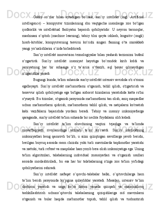 Oddiy   so‘zlar   bilan   aytadigan   bo‘lsak,   sun’iy   intellekt   (ingl.   Artificial
intellegence)   –   kompyuter   tizimlarining   shu   vaqtgacha   insonlarga   xos   bo‘lgan
ijodkorlik   va   intellektual   faoliyatni   bajarish   qobiliyatidir.   U   neyron   tarmoqlar,
mashinani   o‘qitish   (machine   learning),   tabiiy   tilni   qayta   ishlash,   kognitiv   (ongli)
hisob-kitoblar,   kompyuterning   tasvirni   ko‘rishi   singari   fanning   o‘ta   murakkab
yangi yo‘nalishlarini o‘zida birlashtiradi.
Sun’iy intellekt innovatsion texnologiyalar bilan yashash tarzimizni butkul
o‘zgartirdi.   Sun’iy   intellekt   insoniyat   hayotiga   bo‘rondek   kirib   keldi   va
jamiyatning   har   bir   sohasiga   o‘z   ta’sirini   o‘tkazib,   aql   bovar   qilmaydigan
o‘zgarishlar yasadi.
Bugungi kunda, ta'lim sohasida sun'iy intellekt intensiv ravishda o'z o'rinini
egallayapti.   Sun’iy   intellekt   ma'lumotlarni   o'rganish,   tahlil   qilish,   o'zgartirish   va
tasavvur   qilish   qobiliyatiga   ega   bo'lgan   axborot   tizimlarini   yaratishda   katta   ro'lni
o'ynaydi. Bu tizimlar, o'rganish jarayonida ma'lumotlarni tan olish, aniq maqsadlar
uchun   ma'lumotlarni   qidirish,   ma'lumotlarni   tahlil   qilish,   va   natijalarni   ko'rsatish
kabi   vazifalarni   bajarishda   yordam   beradi.   Tabiiy   va   insoniy   imkoniyatlarga
qaraganda, sun'iy intellekt ta'lim sohasida bir nechta foydalarni olib keladi.
Sun’iy   intellekt   ta’lim   oluvchining   vaqtini   tejashga   va   ta’limda
muvaffaqiyatli   rivojlanishiga   sezilarli   ta’sir   ko’rsatdi.   Sun’iy   intellektning
imkoniyatlari   keng   qamrovli   bo’lib,   u   sizni   qiziqtirgan   savollarga   javob   berishi,
berilgan buyruq asosida  rasm  chizishi  yoki turli  mavzularda taqdimotlar yaratishi
va xattoki, turli referat va maqolalar ham yozib bera olish imkoniyatiga ega. Uning
ta'lim   algoritmlari,   talabalarning   individual   xususiyatlari   va   o'rganish   usullari
asosida   moslashtiriladi,   bu   esa   har   bir   talabalarning   o'ziga   xos   ta'lim   yo'lidagi
qobiliyatlarini oshiradi.
Sun’iy   intellekt   nafaqat   o’quvchi-talabalar   balki,   o’qituvchilarga   ham
ta’lim   berish   jarayonida   ko’pgina   qulayliklar   yaratadi.   Masalan,   intensiv   ta’lim
dasturini   yaratish   va   unga   ko’ra   darsni   yanada   qiziqarli   va   mazmunliroq
tashkillashtirish   uchuno’qituvchi   talabalarning   qiziqishlariga   oid   mavzularni
o'rganish   va   bular   haqida   ma'lumotlar   topish,   tahlil   qilish   va   tushuntirish 