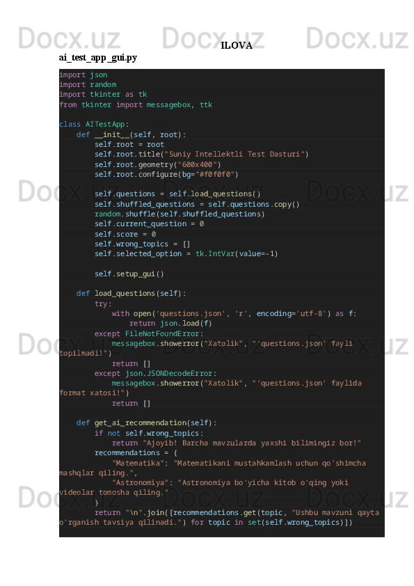 ILOVA
ai_test_app_gui.py
import   json
import   random
import   tkinter   as   tk
from   tkinter   import   messagebox ,  ttk
class   AITestApp :
        def   __init__ ( self ,  root ):
                self . root   =   root
                self . root .title( "Suniy Intellektli Test Dasturi" )
                self . root .geometry( "600x400" )
                self . root .configure( bg = "#f0f0f0" )
                self . questions   =   self . load_questions ()
                self . shuffled_questions   =   self . questions . copy ()
                random . shuffle ( self . shuffled_questions )
                self . current_question   =   0
                self . score   =   0
                self . wrong_topics   =  []
                self . selected_option   =   tk . IntVar ( value =- 1 )
                self . setup_gui ()
        def   load_questions ( self ):
                try :
                        with   open ( 'questions.json' ,  'r' ,  encoding = 'utf-8' )  as   f :
                                return   json . load ( f )
                except   FileNotFoundError :
                        messagebox . showerror ( "Xatolik" ,  "'questions.json' fayli 
topilmadi!" )
                        return  []
                except   json . JSONDecodeError :
                        messagebox . showerror ( "Xatolik" ,  "'questions.json' faylida 
format xatosi!" )
                        return  []
        def   get_ai_recommendation ( self ):
                if   not   self . wrong_topics :
                        return   "Ajoyib! Barcha mavzularda yaxshi bilimingiz bor!"
                recommendations   =  {
                        "Matematika" :  "Matematikani mustahkamlash uchun qo'shimcha 
mashqlar qiling." ,
                        "Astronomiya" :  "Astronomiya bo'yicha kitob o'qing yoki 
videolar tomosha qiling."
               }
                return   " \n " . join ([ recommendations . get ( topic ,  "Ushbu mavzuni qayta 
o'rganish tavsiya qilinadi." )  for   topic   in   set ( self . wrong_topics )]) 