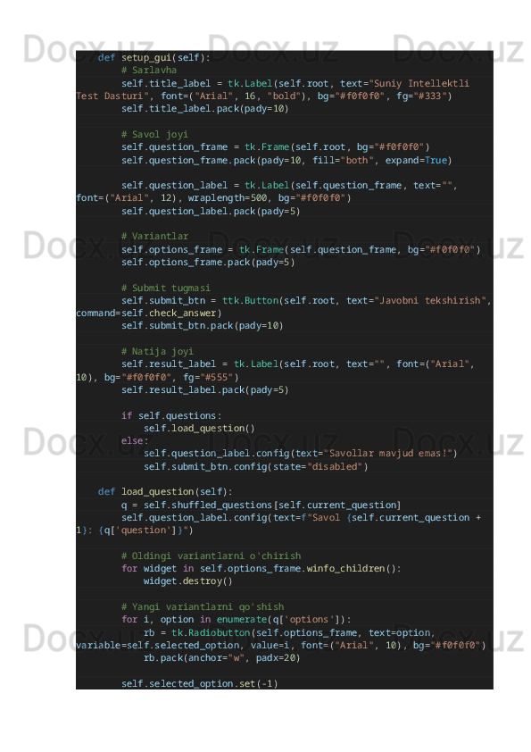         def   setup_gui ( self ):
                # Sarlavha
                self . title_label   =   tk . Label ( self . root ,  text = "Suniy Intellektli 
Test Dasturi" ,  font = ( "Arial" ,  16 ,  "bold" ),  bg = "#f0f0f0" ,  fg = "#333" )
                self . title_label . pack ( pady = 10 )
                # Savol joyi
                self . question_frame   =   tk . Frame ( self . root ,  bg = "#f0f0f0" )
                self . question_frame . pack ( pady = 10 ,  fill = "both" ,  expand = True )
                self . question_label   =   tk . Label ( self . question_frame ,  text = "" , 
font = ( "Arial" ,  12 ),  wraplength = 500 ,  bg = "#f0f0f0" )
                self . question_label . pack ( pady = 5 )
                # Variantlar
                self . options_frame   =   tk . Frame ( self . question_frame ,  bg = "#f0f0f0" )
                self . options_frame . pack ( pady = 5 )
                # Submit tugmasi
                self . submit_btn   =   ttk . Button ( self . root ,  text = "Javobni tekshirish" ,
command = self . check_answer )
                self . submit_btn . pack ( pady = 10 )
                # Natija joyi
                self . result_label   =   tk . Label ( self . root ,  text = "" ,  font = ( "Arial" , 
10 ),  bg = "#f0f0f0" ,  fg = "#555" )
                self . result_label . pack ( pady = 5 )
                if   self . questions :
                        self . load_question ()
                else :
                        self . question_label . config ( text = "Savollar mavjud emas!" )
                        self . submit_btn . config ( state = "disabled" )
        def   load_question ( self ):
                q   =   self . shuffled_questions [ self . current_question ]
                self . question_label . config ( text = f "Savol  { self . current_question   +  
1 } :  { q [ 'question' ] } " )
                # Oldingi variantlarni o'chirish
                for   widget   in   self . options_frame . winfo_children ():
                        widget . destroy ()
                # Yangi variantlarni qo'shish
                for   i ,  option   in   enumerate ( q [ 'options' ]):
                        rb   =   tk . Radiobutton ( self . options_frame ,  text = option , 
variable = self . selected_option ,  value = i ,  font = ( "Arial" ,  10 ),  bg = "#f0f0f0" )
                        rb . pack ( anchor = "w" ,  padx = 20 )
                self . selected_option . set ( - 1 ) 