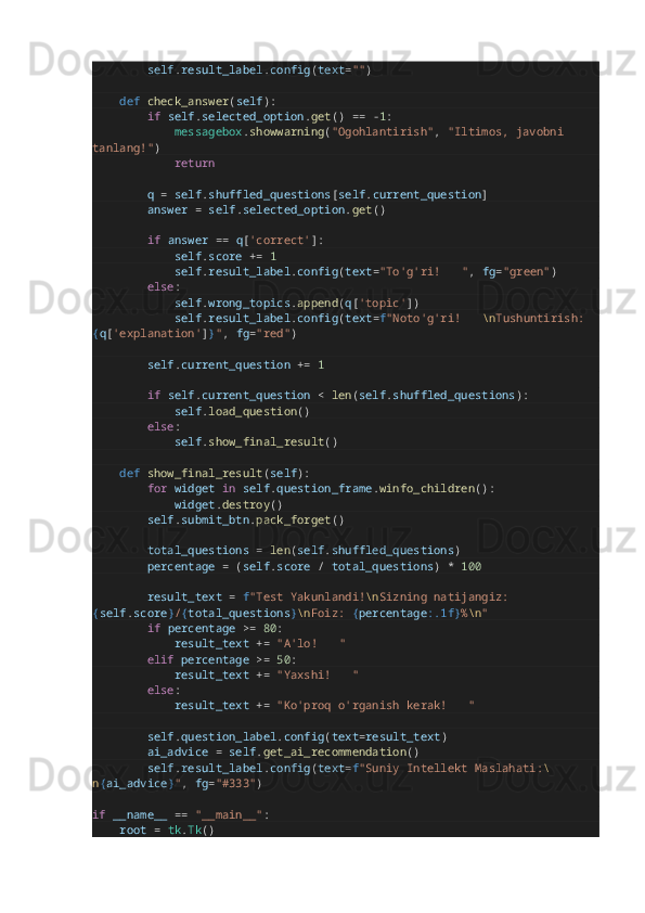                 self . result_label . config ( text = "" )
        def   check_answer ( self ):
                if   self . selected_option . get ()  ==   - 1 :
                        messagebox . showwarning ( "Ogohlantirish" ,  "Iltimos, javobni 
tanlang!" )
                        return
                q   =   self . shuffled_questions [ self . current_question ]
                answer   =   self . selected_option . get ()
                if   answer   ==   q [ 'correct' ]:
                        self . score   +=   1
                        self . result_label . config ( text = "To'g'ri!  ✅ " ,  fg = "green" )
                else :
                        self . wrong_topics . append ( q [ 'topic' ])
                        self . result_label . config ( text = f "Noto'g'ri!  ❌ \n Tushuntirish: 
{ q [ 'explanation' ] } " ,  fg = "red" )
                self . current_question   +=   1
                if   self . current_question   <   len ( self . shuffled_questions ):
                        self . load_question ()
                else :
                        self . show_final_result ()
        def   show_final_result ( self ):
                for   widget   in   self . question_frame . winfo_children ():
                        widget . destroy ()
                self . submit_btn . pack_forget ()
                total_questions   =   len ( self . shuffled_questions )
                percentage   =  ( self . score   /   total_questions )  *   100
                result_text   =   f "Test Yakunlandi! \n Sizning natijangiz: 
{ self . score } / { total_questions } \n Foiz:  { percentage :.1f} % \n "
                if   percentage   >=   80 :
                        result_text   +=   "A'lo!  ?????? "
                elif   percentage   >=   50 :
                        result_text   +=   "Yaxshi!  ?????? "
                else :
                        result_text   +=   "Ko'proq o'rganish kerak!  ?????? "
                self . question_label . config ( text = result_text )
                ai_advice   =   self . get_ai_recommendation ()
                self . result_label . config ( text = f "Suniy Intellekt Maslahati: \
n { ai_advice } " ,  fg = "#333" )
if   __name__   ==   "__main__" :
        root   =   tk . Tk () 