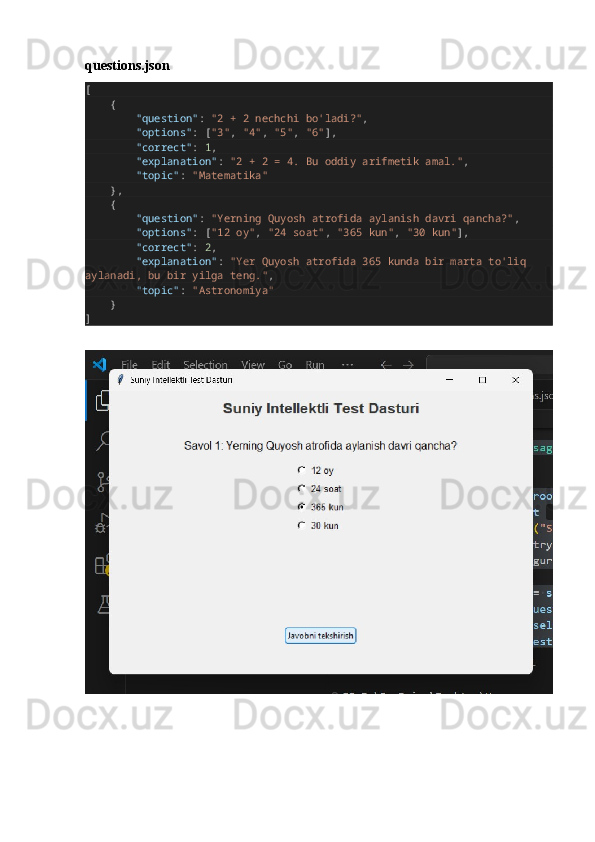 questions.json
[
       {
                "question" :  "2 + 2 nechchi bo'ladi?" ,
                "options" : [ "3" ,  "4" ,  "5" ,  "6" ],
                "correct" :  1 ,
                "explanation" :  "2 + 2 = 4. Bu oddiy arifmetik amal." ,
                "topic" :  "Matematika"
       },
       {
                "question" :  "Yerning Quyosh atrofida aylanish davri qancha?" ,
                "options" : [ "12 oy" ,  "24 soat" ,  "365 kun" ,  "30 kun" ],
                "correct" :  2 ,
                "explanation" :  "Yer Quyosh atrofida 365 kunda bir marta to'liq 
aylanadi, bu bir yilga teng." ,
                "topic" :  "Astronomiya"
       }
] 