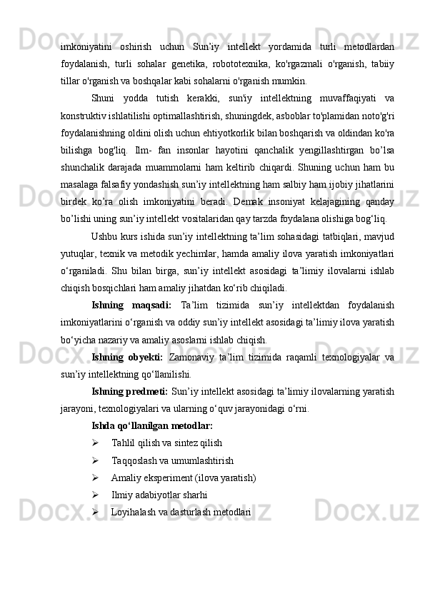 imkoniyatini   oshirish   uchun   Sun’iy   intellekt   yordamida   turli   metodlardan
foydalanish,   turli   sohalar   genetika,   robototexnika,   ko'rgazmali   o'rganish,   tabiiy
tillar o'rganish va boshqalar kabi sohalarni o'rganish mumkin.
Shuni   yodda   tutish   kerakki,   sun'iy   intellektning   muvaffaqiyati   va
konstruktiv ishlatilishi optimallashtirish, shuningdek, asboblar to'plamidan noto'g'ri
foydalanishning oldini olish uchun ehtiyotkorlik bilan boshqarish va oldindan ko'ra
bilishga   bog'liq.   Ilm-   fan   insonlar   hayotini   qanchalik   yengillashtirgan   bo’lsa
shunchalik   darajada   muammolarni   ham   keltirib   chiqardi.   Shuning   uchun   ham   bu
masalaga falsafiy yondashish sun’iy intellektning ham salbiy ham ijobiy jihatlarini
birdek   ko’ra   olish   imkoniyatini   beradi.   Demak   insoniyat   kelajagining   qanday
bo’lishi uning sun’iy intellekt vositalaridan qay tarzda foydalana olishiga bog‘liq.
Ushbu kurs ishida sun’iy intellektning ta’lim sohasidagi tatbiqlari, mavjud
yutuqlar, texnik va metodik yechimlar, hamda amaliy ilova yaratish imkoniyatlari
o‘rganiladi.   Shu   bilan   birga,   sun’iy   intellekt   asosidagi   ta’limiy   ilovalarni   ishlab
chiqish bosqichlari ham amaliy jihatdan ko‘rib chiqiladi.
Ishning   maqsadi:   Ta’lim   tizimida   sun’iy   intellektdan   foydalanish
imkoniyatlarini o‘rganish va oddiy sun’iy intellekt asosidagi ta’limiy ilova yaratish
bo‘yicha nazariy va amaliy asoslarni ishlab chiqish.
Ishning   obyekti:   Zamonaviy   ta’lim   tizimida   raqamli   texnologiyalar   va
sun’iy intellektning qo‘llanilishi.
Ishning predmeti:  Sun’iy intellekt asosidagi ta’limiy ilovalarning yaratish
jarayoni, texnologiyalari va ularning o‘quv jarayonidagi o‘rni.
Ishda qo‘llanilgan metodlar: 
 Tahlil qilish va sintez qilish
 Taqqoslash va umumlashtirish
 Amaliy eksperiment (ilova yaratish)
 Ilmiy adabiyotlar sharhi
 Loyihalash va dasturlash metodlari 
