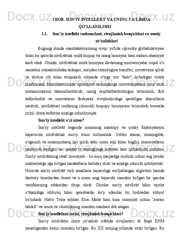 I BOB. SUN’IY INTELLEKT VA UNING TA’LIMDA
QO‘LLANILISHI
1.1. Sun’iy intellekt tushunchasi, rivojlanish bosqichlari va asosiy
yo‘nalishlari
Bugungi   kunda   mamlakatimizning   rivoji   yo'lida   iqtisodiy   globalizatsiyasi
bilan bir qatorda intellektual mulk huquqi va uning himoyasi ham muhim ahamiyat
kasb etadi. Chunki, intellektual mulk himoyasi davlatning innovatsiyalar orqali o'z
sanoatini yuksaltirishdan tashqari, xorijdan texnologiya transferi, investitsiya qilish
va   aholini   ish   bilan   ta'minlash   sohasida   o'ziga   xos   "kalit"   bo'ladigan   vosita
hisoblanadi.   Mamlakatimizda   iqtisodiyot   tarmoqlariga   innovatsiyalarni   joriy  etish
mexanizmlarini   takomillashtirish,   uning   raqobatbardoshligini   ta'minlash,   faol
tadbirkorlik   va   innovatsion   faoliyatni   rivojlantirishga   qaratilgan   sharoitlarni
yaratish,   intellektual   mulkning   ishonchli   huquqiy   himoyasini   ta'minlash   borasida
izchil chora-tadbirlar amalga oshirilmoqda.
Sun'iy intellekt o'zi nima?
Sun'iy   intellekt   deganda   insonning   mantiqiy   va   ijodiy   funksiyalarini
bajaruvchi   intellektual   sun'iy   tizim   tushuniladi.   Ushbu   atama,   shuningdek,
o'rganish   va   muammolarni   hal   qilish   kabi   inson   aqli   bilan   bog'liq   xususiyatlarni
namoyish etadigan har qanday te xnalogiyaga nisbatan ham qo'llanilishi mumkin.
Sun'iy intellektning ideal xususiyati - bu aniq maqsadga erishish uchun eng yaxshi
imkoniyatga ega bo'lgan harakatlarni baholay olish va amalga oshirish qobilyatidir.
Hozirda   sun'iy   intellekt   turli   amallarni   bajarishga   mo'ljallangan   algoritim   hamda
dasturiy   tizimlardan   iborat   va   u   inson   ongi   bajarishi   mumkin   bo'lgan   bir   qancha
vazifalarning   uddasidan   chiqa   oladi.   Olimlar   sun'iy   intellekt   bilan   tajriba
o'tkazishga   ishtiyoq   bilan   qarashsada,   ko'p   odamlar   bu   hodisadan   ehtiyot
bo'lishadi.   Hatto   Tesla   rahbari   Elon   Mask   ham   buni   insoniyat   uchun   “asosiy
tahdid” va urush va ishsizlikning mumkin manbasi deb atagan.
Sun'iy intellektni tarixi, rivojlanish bosqichlari?
Sun'iy   intellektni   ilmiy   yo'nalish   sifatida   rivojlantiri   sh   faqat   EHM
yaratilgandan   keyin   mumkin   bo'lgan.   Bu   XX   asrning-yillarida   sodir   bo'lgan.   Bu 