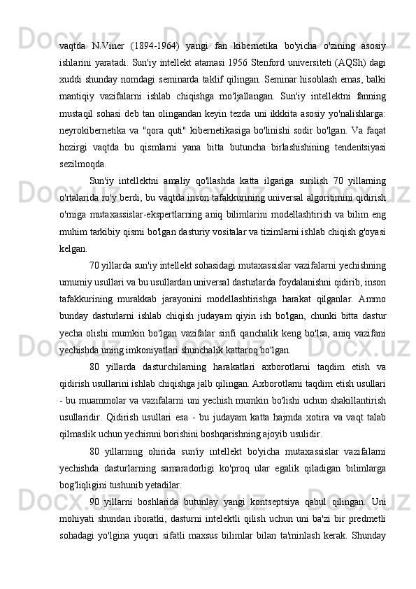 vaqtda   N.Viner   (1894-1964)   yangi   fan   kibernetika   bo'yicha   o'zining   asosiy
ishlarini yaratadi. Sun'iy intellekt atamasi 1956 Stenford universiteti (AQSh) dagi
xuddi shunday nomdagi  seminarda taklif  qilingan. Seminar hisoblash  emas, balki
mantiqiy   vazifalarni   ishlab   chiqishga   mo'ljallangan.   Sun'iy   intellektni   fanning
mustaqil   sohasi   deb   tan  olingandan   keyin   tezda   uni   ikkkita  asosiy   yo'nalishlarga:
neyrokibernetika   va   "qora   quti"   kibernetikasiga   bo'linishi   sodir   bo'lgan.   Va   faqat
hozirgi   vaqtda   bu   qismlarni   yana   bitta   butuncha   birlashishining   tendentsiyasi
sezilmoqda.
Sun'iy   intellektni   amaliy   qo'llashda   katta   ilgariga   surilish   70   yillarning
o'rtalarida ro'y berdi, bu vaqtda inson tafakkurining universal algoritimini qidirish
o'rniga   mutaxassislar-ekspertlarning   aniq   bilimlarini   modellashtirish   va   bilim   eng
muhim tarkibiy qismi bo'lgan dasturiy vositalar va tizimlarni ishlab chiqish g'oyasi
kelgan.
70 yillarda sun'iy intellekt sohasidagi mutaxassislar vazifalarni yechishning
umumiy usullari va bu usullardan universal dasturlarda foydalanishni qidirib, inson
tafakkurining   murakkab   jarayonini   modellashtirishga   harakat   qilganlar.   Ammo
bunday   dasturlarni   ishlab   chiqish   judayam   qiyin   ish   bo'lgan,   chunki   bitta   dastur
yecha   olishi   mumkin   bo'lgan   vazifalar   sinfi   qanchalik   keng   bo'lsa,   aniq   vazifani
yechishda uning imkoniyatlari shunchalik kattaroq bo'lgan.
80   yillarda   dasturchilarning   harakatlari   axborotlarni   taqdim   etish   va
qidirish usullarini ishlab chiqishga jalb qilingan. Axborotlarni taqdim etish usullari
- bu muammolar va vazifalarni uni yechish mumkin bo'lishi uchun shakillantirish
usullaridir.   Qidirish   usullari   esa   -   bu   judayam   katta   hajmda   xotira   va   vaqt   talab
qilmaslik uchun yechimni borishini boshqarishning ajoyib usulidir.
80   yillarning   ohirida   sun'iy   intellekt   bo'yicha   mutaxassislar   vazifalarni
yechishda   dasturlarning   samaradorligi   ko'proq   ular   egalik   qiladigan   bilimlarga
bog'liqligini tushunib yetadilar.
90   yillarni   boshlarida   butunlay   yangi   kontseptsiya   qabul   qilingan.   Uni
mohiyati   shundan   iboratki,   dasturni   intelektli   qilish   uchun   uni   ba'zi   bir   predmetli
sohadagi   yo'lgina   yuqori   sifatli   maxsus   bilimlar   bilan   ta'minlash   kerak.   Shunday