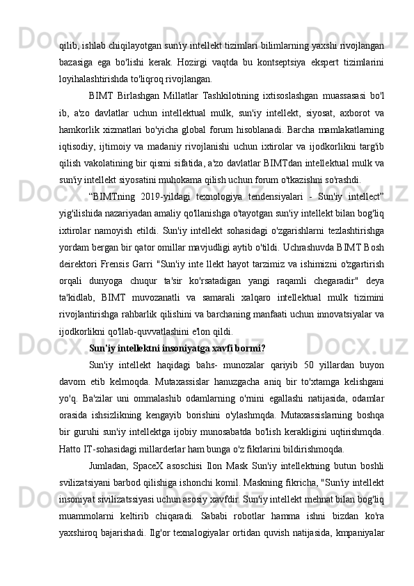 qilib, ishlab chiqilayotgan sun'iy intellekt tizimlari bilimlarning yaxshi rivojlangan
bazasiga   ega   bo'lishi   kerak.   Hozirgi   vaqtda   bu   kontseptsiya   ekspert   tizimlarini
loyihalashtirishda to'liqroq rivojlangan.
BIMT   Birlashgan   Millatlar   Tashkilotining   ixtisoslashgan   muassasasi   bo'l
ib,   a'zo   davlatlar   uchun   intellektual   mulk,   sun'iy   intellekt,   siyosat,   axborot   va
hamkorlik  xizmatlari   bo'yicha  global  forum  hisoblanadi.  Barcha  mamlakatlarning
iqtisodiy,   ijtimoiy   va   madaniy   rivojlanishi   uchun   ixtirolar   va   ijodkorlikni   targ'ib
qilish vakolatining bir qismi sifatida, a'zo davlatlar BIMTdan intellektual mulk va
sun'iy intellekt siyosatini muhokama qilish uchun forum o'tkazishni so'rashdi.
“BIMTning   2019-yildagi   texnologiya   tendensiyalari   -   Sun'iy   intellect”
yig'ilishida nazariyadan amaliy qo'llanishga o'tayotgan sun'iy intellekt bilan bog'liq
ixtirolar   namoyish   etildi.   Sun'iy   intellekt   sohasidagi   o'zgarishlarni   tezlashtirishga
yordam bergan bir qator omillar mavjudligi aytib o'tildi. Uchrashuvda BIMT Bosh
deirektori   Frensis   Garri   "Sun'iy   inte   llekt   hayot   tarzimiz   va   ishimizni   o'zgartirish
orqali   dunyoga   chuqur   ta'sir   ko'rsatadigan   yangi   raqamli   chegaradir"   deya
ta'kidlab,   BIMT   muvozanatli   va   samarali   xalqaro   intellektual   mulk   tizimini
rivojlantirishga rahbarlik qilishini va barchaning manfaati uchun innovatsiyalar va
ijodkorlikni qo'llab-quvvatlashini e'lon qildi.
Sun'iy intellektni insoniyatga xavfi bormi?
Sun'iy   intellekt   haqidagi   bahs-   munozalar   qariyib   50   yillardan   buyon
davom   etib   kelmoqda.   Mutaxassislar   hanuzgacha   aniq   bir   to'xtamga   kelishgani
yo'q.   Ba'zilar   uni   ommalashib   odamlarning   o'rnini   egallashi   natijasida,   odamlar
orasida   ishsizlikning   kengayib   borishini   o'ylashmqda.   Mutaxassislarning   boshqa
bir   guruhi   sun'iy   intellektga   ijobiy   munosabatda   bo'lish   kerakligini   uqtirishmqda.
Hatto IT-sohasidagi millarderlar ham bunga o'z fikrlarini bildirishmoqda.
Jumladan,   SpaceX   asoschisi   Ilon   Mask   Sun'iy   intellektning   butun   boshli
svilizatsiyani barbod qilishiga ishonchi komil. Maskning fikricha, "Sun'iy intellekt
insoniyat sivilizatssiyasi uchun asosiy xavfdir. Sun'iy intellekt mehnat bilan bog'liq
muammolarni   keltirib   chiqaradi.   Sababi   robotlar   hamma   ishni   bizdan   ko'ra
yaxshiroq bajarishadi. Ilg'or texnalogiyalar ortidan quvish natijasida,  kmpaniyalar 