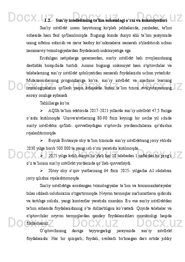 1.2. Sun’iy intellektning ta’lim sohasidagi o‘rni va imkoniyatlari
Sun'iy   intellekt   inson   hayotining   ko'plab   jabhalarida,   jumladan,   ta'lim
sohasida   ham   faol   qo'llanilmoqda.   Bugungi   kunda   dunyo   ahli   ta’lim   jarayonida
uning   sifatini   oshirish   va   zarur   kasbiy   ko‘nikmalarni   samarali   o'zlashtirish   uchun
zamonaviy texnologiyalardan foydalanish imkoniyatiga ega.
Erishilgan   natijalarga   qaramasdan,   sun'iy   intellekt   hali   rivojlanishning
dastlabki   bosqichida   turibdi.   Ammo   bugungi   imkoniyat   ham   o'qituvchilar   va
talabalarning sun’iy intellekt qobiliyatidan samarali foydalanishi  uchun yetarlidir.
Mutaxassislarning   prognozlariga   ko‘ra,   sun’iy   intellekt   va   machine   learning
texnologiyalarini   qo'llash   yaqin   kelajakda   butun   ta’lim   tizimi   evolyutsiyasining
asosiy omiliga aylanadi.
Tahlillarga ko’ra:
 AQSh ta lim sektorida 2017-2021 yillarda sun iy intellekt 47,5 foizgaʼ ʼ
o sishi   kutilmoqda.   Universitetlarning   80-90   foizi   keyingi   bir   necha   yil   ichida	
ʻ
sun'iy   intellektni   qo'llab-   quvvatlaydigan   o'qituvchi   yordamchilarini   qo'shishni
rejalashtirmoqda.
 Buyuk Britaniya oliy ta lim tizimida sun iy intellektning joriy etilishi	
ʼ ʼ
2030 yilga borib 500 000 ta yangi ish o rni yaratishi kutilmoqda.	
ʻ
 2025 yilga kelib dunyo bo‘ylab har 10 talabadan 1 nafardan ko‘prog‘i
o‘z ta’limini sun’iy intellekt yordamida qo‘llab-quvvatlaydi.
 Xitoy   oliy   o‘quv   yurtlarining   64   foizi   2025-   yilgacha   AI   idolabsni
joriy qilishni rejalashtirmoqda.
Sun'iy   intellektga   asoslangan   texnologiyalar   ta’lim   va   kommunikatsiyalar
bilan ishlash uslubimizni o'zgartirmoqda. Neyron tarmoqlar ma'lumotlarni qidirishi
va   tartibga   solishi,   yangi   kontentlar   yaratishi   mumkin.   Bu   esa   sun'iy   intellektdan
ta'lim   sohasida   foydalanishning   o’ta   dolzarbligini   ko’rsatadi.   Quyida   talabalar   va
o'qituvchilar   neyron   tarmoqlardan   qanday   foydalanishlari   mumkinligi   haqida
fikrlashamiz.
O’qituvchining   darsga   tayyorgarligi   jarayonida   sun’iy   intellekt
foydalanishi.   Har   bir   qiziqarli,   foydali,   zerikarli   bo'lmagan   dars   ortida   jiddiy 