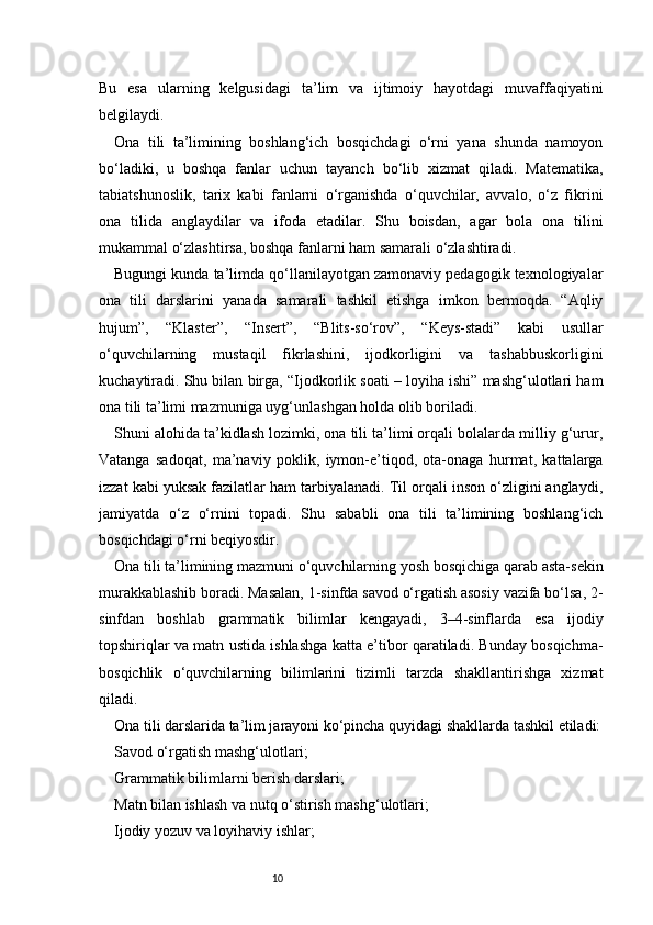 10Bu   esa   ularning   kelgusidagi   ta’lim   va   ijtimoiy   hayotdagi   muvaffaqiyatini
belgilaydi.
Ona   tili   ta’limining   boshlang‘ich   bosqichdagi   o‘rni   yana   shunda   namoyon
bo‘ladiki,   u   boshqa   fanlar   uchun   tayanch   bo‘lib   xizmat   qiladi.   Matematika,
tabiatshunoslik,   tarix   kabi   fanlarni   o‘rganishda   o‘quvchilar,   avvalo,   o‘z   fikrini
ona   tilida   anglaydilar   va   ifoda   etadilar.   Shu   boisdan,   agar   bola   ona   tilini
mukammal o‘zlashtirsa, boshqa fanlarni ham samarali o‘zlashtiradi.
Bugungi kunda ta’limda qo‘llanilayotgan zamonaviy pedagogik texnologiyalar
ona   tili   darslarini   yanada   samarali   tashkil   etishga   imkon   bermoqda.   “Aqliy
hujum”,   “Klaster”,   “Insert”,   “Blits-so‘rov”,   “Keys-stadi”   kabi   usullar
o‘quvchilarning   mustaqil   fikrlashini,   ijodkorligini   va   tashabbuskorligini
kuchaytiradi. Shu bilan birga, “Ijodkorlik soati – loyiha ishi” mashg‘ulotlari ham
ona tili ta’limi mazmuniga uyg‘unlashgan holda olib boriladi.
Shuni alohida ta’kidlash lozimki, ona tili ta’limi orqali bolalarda milliy g‘urur,
Vatanga   sadoqat,   ma’naviy   poklik,   iymon-e’tiqod,   ota-onaga   hurmat,   kattalarga
izzat kabi yuksak fazilatlar ham tarbiyalanadi. Til orqali inson o‘zligini anglaydi,
jamiyatda   o‘z   o‘rnini   topadi.   Shu   sababli   ona   tili   ta’limining   boshlang‘ich
bosqichdagi o‘rni beqiyosdir.
Ona tili ta’limining mazmuni o‘quvchilarning yosh bosqichiga qarab asta-sekin
murakkablashib boradi. Masalan, 1-sinfda savod o‘rgatish asosiy vazifa bo‘lsa, 2-
sinfdan   boshlab   grammatik   bilimlar   kengayadi,   3–4-sinflarda   esa   ijodiy
topshiriqlar va matn ustida ishlashga katta e’tibor qaratiladi. Bunday bosqichma-
bosqichlik   o‘quvchilarning   bilimlarini   tizimli   tarzda   shakllantirishga   xizmat
qiladi.
Ona tili darslarida ta’lim jarayoni ko‘pincha quyidagi shakllarda tashkil etiladi:
Savod o‘rgatish mashg‘ulotlari;
Grammatik bilimlarni berish darslari;
Matn bilan ishlash va nutq o‘stirish mashg‘ulotlari;
Ijodiy yozuv va loyihaviy ishlar; 