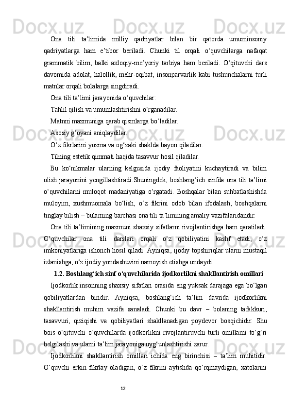 12Ona   tili   ta’limida   milliy   qadriyatlar   bilan   bir   qatorda   umuminsoniy
qadriyatlarga   ham   e’tibor   beriladi.   Chunki   til   orqali   o‘quvchilarga   nafaqat
grammatik   bilim,   balki   axloqiy-me’yoriy   tarbiya   ham   beriladi.   O‘qituvchi   dars
davomida   adolat,   halollik,   mehr-oqibat,   insonparvarlik   kabi   tushunchalarni   turli
matnlar orqali bolalarga singdiradi.
Ona tili ta’limi jarayonida o‘quvchilar:
Tahlil qilish va umumlashtirishni o‘rganadilar.
Matnni mazmuniga qarab qismlarga bo‘ladilar.
Asosiy g‘oyani aniqlaydilar.
O‘z fikrlarini yozma va og‘zaki shaklda bayon qiladilar.
Tilning estetik qimmati haqida tasavvur hosil qiladilar.
Bu   ko‘nikmalar   ularning   kelgusida   ijodiy   faoliyatini   kuchaytiradi   va   bilim
olish   jarayonini   yengillashtiradi.Shuningdek,  boshlang‘ich   sinfda   ona  tili   ta’limi
o‘quvchilarni   muloqot   madaniyatiga   o‘rgatadi.   Boshqalar   bilan   suhbatlashishda
muloyim,   xushmuomala   bo‘lish,   o‘z   fikrini   odob   bilan   ifodalash,   boshqalarni
tinglay bilish – bularning barchasi ona tili ta’limining amaliy vazifalaridandir.
Ona tili ta’limining mazmuni shaxsiy sifatlarni rivojlantirishga ham qaratiladi.
O‘quvchilar   ona   tili   darslari   orqali   o‘z   qobiliyatini   kashf   etadi,   o‘z
imkoniyatlariga ishonch hosil qiladi. Ayniqsa, ijodiy topshiriqlar ularni mustaqil
izlanishga, o‘z ijodiy yondashuvini namoyish etishga undaydi.
1.2. Boshlang‘ich sinf o‘quvchilarida ijodkorlikni shakllantirish omillari
Ijodkorlik insonning shaxsiy sifatlari orasida eng yuksak darajaga ega bo‘lgan
qobiliyatlardan   biridir.   Ayniqsa,   boshlang‘ich   ta’lim   davrida   ijodkorlikni
shakllantirish   muhim   vazifa   sanaladi.   Chunki   bu   davr   –   bolaning   tafakkuri,
tasavvuri,   qiziqishi   va   qobiliyatlari   shakllanadigan   poydevor   bosqichidir.   Shu
bois   o‘qituvchi   o‘quvchilarda   ijodkorlikni   rivojlantiruvchi   turli   omillarni   to‘g‘ri
belgilashi va ularni ta’lim jarayoniga uyg‘unlashtirishi zarur.
Ijodkorlikni   shakllantirish   omillari   ichida   eng   birinchisi   –   ta’lim   muhitidir.
O‘quvchi   erkin   fikrlay   oladigan,   o‘z   fikrini   aytishda   qo‘rqmaydigan,   xatolarini 