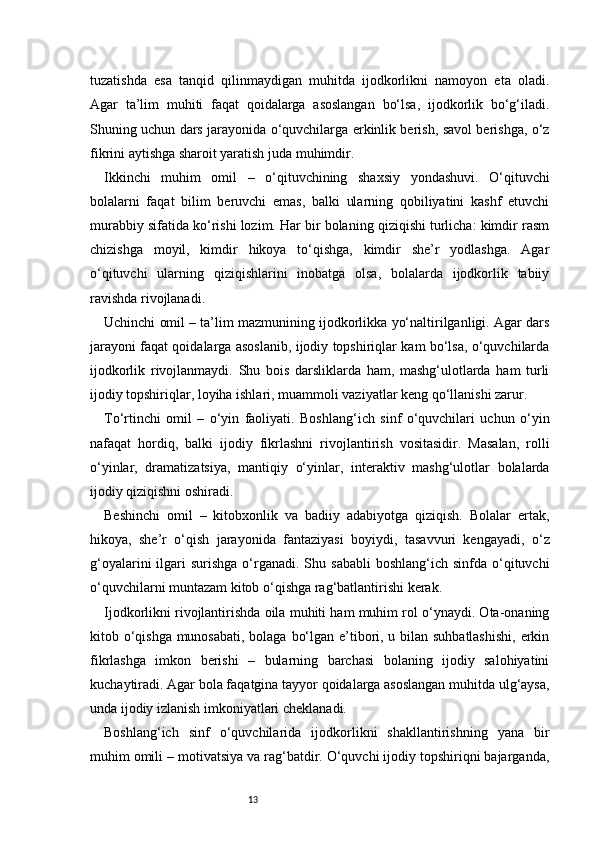 13tuzatishda   esa   tanqid   qilinmaydigan   muhitda   ijodkorlikni   namoyon   eta   oladi.
Agar   ta’lim   muhiti   faqat   qoidalarga   asoslangan   bo‘lsa,   ijodkorlik   bo‘g‘iladi.
Shuning uchun dars jarayonida o‘quvchilarga erkinlik berish, savol berishga, o‘z
fikrini aytishga sharoit yaratish juda muhimdir.
Ikkinchi   muhim   omil   –   o‘qituvchining   shaxsiy   yondashuvi.   O‘qituvchi
bolalarni   faqat   bilim   beruvchi   emas,   balki   ularning   qobiliyatini   kashf   etuvchi
murabbiy sifatida ko‘rishi lozim. Har bir bolaning qiziqishi turlicha: kimdir rasm
chizishga   moyil,   kimdir   hikoya   to‘qishga,   kimdir   she’r   yodlashga.   Agar
o‘qituvchi   ularning   qiziqishlarini   inobatga   olsa,   bolalarda   ijodkorlik   tabiiy
ravishda rivojlanadi.
Uchinchi omil – ta’lim mazmunining ijodkorlikka yo‘naltirilganligi. Agar dars
jarayoni faqat qoidalarga asoslanib, ijodiy topshiriqlar kam bo‘lsa, o‘quvchilarda
ijodkorlik   rivojlanmaydi.   Shu   bois   darsliklarda   ham,   mashg‘ulotlarda   ham   turli
ijodiy topshiriqlar, loyiha ishlari, muammoli vaziyatlar keng qo‘llanishi zarur.
To‘rtinchi   omil   –   o‘yin   faoliyati.   Boshlang‘ich   sinf   o‘quvchilari   uchun   o‘yin
nafaqat   hordiq,   balki   ijodiy   fikrlashni   rivojlantirish   vositasidir.   Masalan,   rolli
o‘yinlar,   dramatizatsiya,   mantiqiy   o‘yinlar,   interaktiv   mashg‘ulotlar   bolalarda
ijodiy qiziqishni oshiradi.
Beshinchi   omil   –   kitobxonlik   va   badiiy   adabiyotga   qiziqish.   Bolalar   ertak,
hikoya,   she’r   o‘qish   jarayonida   fantaziyasi   boyiydi,   tasavvuri   kengayadi,   o‘z
g‘oyalarini   ilgari   surishga  o‘rganadi.  Shu  sababli  boshlang‘ich  sinfda  o‘qituvchi
o‘quvchilarni muntazam kitob o‘qishga rag‘batlantirishi kerak.
Ijodkorlikni rivojlantirishda oila muhiti ham muhim rol o‘ynaydi. Ota-onaning
kitob o‘qishga munosabati, bolaga bo‘lgan e’tibori, u bilan suhbatlashishi,  erkin
fikrlashga   imkon   berishi   –   bularning   barchasi   bolaning   ijodiy   salohiyatini
kuchaytiradi. Agar bola faqatgina tayyor qoidalarga asoslangan muhitda ulg‘aysa,
unda ijodiy izlanish imkoniyatlari cheklanadi.
Boshlang‘ich   sinf   o‘quvchilarida   ijodkorlikni   shakllantirishning   yana   bir
muhim omili – motivatsiya va rag‘batdir. O‘quvchi ijodiy topshiriqni bajarganda, 